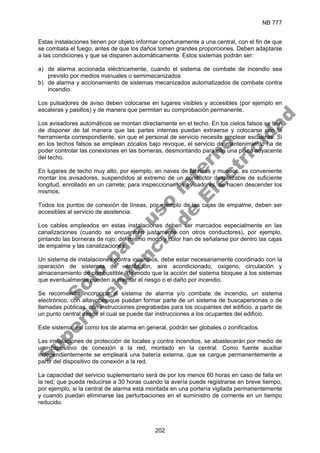 NB 777
202
Estas instalaciones tienen por objeto informar oportunamente a una central, con el fin de que
se combata el fuego, antes de que los daños tomen grandes proporciones. Deben adaptarse
a las condiciones y que se disparen automáticamente. Estos sistemas podrán ser:
a) de alarma accionada eléctricamente, cuando el sistema de combate de incendio sea
previsto por medios manuales o semimecanizados
b) de alarma y accionamiento de sistemas mecanizados automatizados de combate contra
incendio.
Los pulsadores de aviso deben colocarse en lugares visibles y accesibles (por ejemplo en
escaleras y pasillos) y de manera que permitan su comprobación permanente.
Los avisadores automáticos se montan directamente en el techo. En los cielos falsos se han
de disponer de tal manera que las partes internas puedan extraerse y colocarse con la
herramienta correspondiente, sin que el personal de servicio necesite emplear escaleras. Si
en los techos falsos se emplean zócalos bajo revoque, el servicio de mantenimiento ha de
poder controlar las conexiones en las borneras, desmontando para ello una placa adyacente
del techo.
En lugares de techo muy alto, por ejemplo, en naves de fábricas y museos, es conveniente
montar los avisadores, suspendidos al extremo de un conductor desplazable de suficiente
longitud, enrollado en un carrete; para inspeccionar los avisadores, se hacen descender los
mismos.
Todos los puntos de conexión de líneas, por ejemplo de las cajas de empalme, deben ser
accesibles al servicio de asistencia.
Los cables empleados en estas instalaciones deben ser marcados especialmente en las
canalizaciones (cuando se encuentren justamente con otros conductores), por ejemplo,
pintando las borneras de rojo; del mismo modo y color han de señalarse por dentro las cajas
de empalme y las canalizaciones.
Un sistema de instalaciones contra incendios, debe estar necesariamente coordinado con la
operación de sistemas de ventilación, aire acondicionado, oxigeno, circulación y
almacenamiento de combustible, de modo que la acción del sistema bloquee a los sistemas
que eventualmente pueden aumentar el riesgo o el daño por incendio.
Se recomienda incorporar al sistema de alarma y/o combate de incendio, un sistema
electrónico, con altavoces que puedan formar parte de un sistema de buscapersonas o de
llamadas públicas, con instrucciones pregrabadas para los ocupantes del edificio, a partir de
un punto central desde el cual se puede dar instrucciones a los ocupantes del edificio.
Este sistema, así como los de alarma en general, podrán ser globales o zonificados.
Las instalaciones de protección de locales y contra incendios, se abastecerán por medio de
un dispositivo de conexión a la red, montado en la central. Como fuente auxiliar
independientemente se empleará una batería externa, que se cargue permanentemente a
partir del dispositivo de conexión a la red.
La capacidad del servicio suplementario será de por los menos 60 horas en caso de falla en
la red, que pueda reducirse a 30 horas cuando la avería puede registrarse en breve tiempo,
por ejemplo, si la central de alarma está montada en una portería vigilada permanentemente
y cuando puedan eliminarse las perturbaciones en el suministro de corriente en un tiempo
reducido.
S
o
l
o
p
a
r
a
u
s
o
i
n
t
e
r
n
o
S
u
p
e
r
i
n
t
e
n
d
e
n
c
i
a
d
e
E
l
e
c
t
r
i
c
i
d
a
d
 