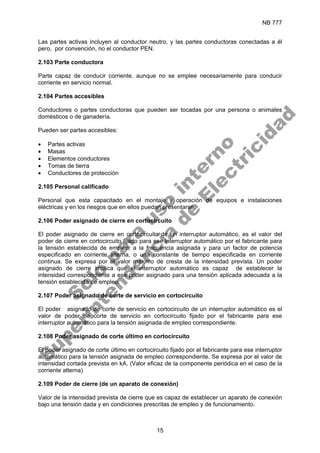 NB 777
15
Las partes activas incluyen al conductor neutro, y las partes conductoras conectadas a él
pero, por convención, no el conductor PEN.
2.103 Parte conductora
Parte capaz de conducir corriente, aunque no se emplee necesariamente para conducir
corriente en servicio normal.
2.104 Partes accesibles
Conductores o partes conductoras que pueden ser tocadas por una persona o animales
domésticos o de ganadería.
Pueden ser partes accesibles:
• Partes activas
• Masas
• Elementos conductores
• Tomas de tierra
• Conductores de protección
2.105 Personal calificado
Personal que esta capacitado en el montaje y operación de equipos e instalaciones
eléctricas y en los riesgos que en ellos puedan presentarse.
2.106 Poder asignado de cierre en cortocircuito
El poder asignado de cierre en cortocircuito de un interruptor automático, es el valor del
poder de cierre en cortocircuito fijado para ese interruptor automático por el fabricante para
la tensión establecida de empleo, a la frecuencia asignada y para un factor de potencia
especificado en corriente alterna, o una constante de tiempo especificada en corriente
continua. Se expresa por el valor máximo de cresta de la intensidad prevista. Un poder
asignado de cierre implica que el interruptor automático es capaz de establecer la
intensidad correspondiente a ese poder asignado para una tensión aplicada adecuada a la
tensión establecida de empleo.
2.107 Poder asignado de corte de servicio en cortocircuito
El poder asignado de corte de servicio en cortocircuito de un interruptor automático es el
valor de poder de corte de servicio en cortocircuito fijado por el fabricante para ese
interruptor automático para la tensión asignada de empleo correspondiente.
2.108 Poder asignado de corte último en cortocircuito
El poder asignado de corte último en cortocircuito fijado por el fabricante para ese interruptor
automático para la tensión asignada de empleo correspondiente. Se expresa por el valor de
intensidad cortada prevista en kA. (Valor eficaz de la componente periódica en el caso de la
corriente alterna)
2.109 Poder de cierre (de un aparato de conexión)
Valor de la intensidad prevista de cierre que es capaz de establecer un aparato de conexión
bajo una tensión dada y en condiciones prescritas de empleo y de funcionamiento.
S
o
l
o
p
a
r
a
u
s
o
i
n
t
e
r
n
o
S
u
p
e
r
i
n
t
e
n
d
e
n
c
i
a
d
e
E
l
e
c
t
r
i
c
i
d
a
d
 