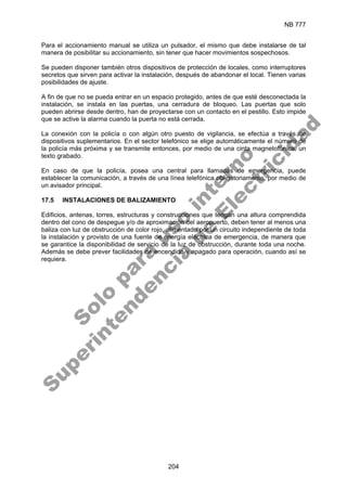 NB 777
204
Para el accionamiento manual se utiliza un pulsador, el mismo que debe instalarse de tal
manera de posibilitar su accionamiento, sin tener que hacer movimientos sospechosos.
Se pueden disponer también otros dispositivos de protección de locales, como interruptores
secretos que sirven para activar la instalación, después de abandonar el local. Tienen varias
posibilidades de ajuste.
A fin de que no se pueda entrar en un espacio protegido, antes de que esté desconectada la
instalación, se instala en las puertas, una cerradura de bloqueo. Las puertas que solo
pueden abrirse desde dentro, han de proyectarse con un contacto en el pestillo. Esto impide
que se active la alarma cuando la puerta no está cerrada.
La conexión con la policía o con algún otro puesto de vigilancia, se efectúa a través de
dispositivos suplementarios. En el sector telefónico se elige automáticamente el número de
la policía más próxima y se transmite entonces, por medio de una cinta magnetofónica, un
texto grabado.
En caso de que la policía, posea una central para llamadas de emergencia, puede
establecer la comunicación, a través de una línea telefónica obligatoriamente, por medio de
un avisador principal.
17.5 INSTALACIONES DE BALIZAMIENTO
Edificios, antenas, torres, estructuras y construcciones que tengan una altura comprendida
dentro del cono de despegue y/o de aproximación del aeropuerto, deben tener al menos una
baliza con luz de obstrucción de color rojo, alimentado por un circuito independiente de toda
la instalación y provisto de una fuente de energía eléctrica de emergencia, de manera que
se garantice la disponibilidad de servicio de la luz de obstrucción, durante toda una noche.
Además se debe prever facilidades de encendido y apagado para operación, cuando así se
requiera.
S
o
l
o
p
a
r
a
u
s
o
i
n
t
e
r
n
o
S
u
p
e
r
i
n
t
e
n
d
e
n
c
i
a
d
e
E
l
e
c
t
r
i
c
i
d
a
d
 