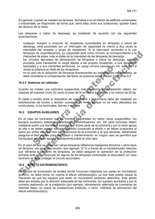 NB 777
206
En general, cuando se instalen en terrazas, fachadas o en el interior de edificios comerciales
o industriales, se dispondrán de forma que, tanto ellas como sus conexiones, queden fuera
del alcance de la mano.
Las lámparas o tubos de descarga, se instalarán de acuerdo con las siguientes
prescripciones:
- cualquier receptor o conjunto de receptores consistentes en lámparas o tubos de
descarga, será accionado por un interruptor de capacidad no menor a dos veces la
intensidad del receptor o grupo de receptores. Si el interruptor accionara a la vez
lámparas de incandescencia, su capacidad será como mínimo, la correspondiente a la
intensidad de éstas, más el doble de la intensidad de las lámparas de descarga
- los circuitos derivados de alimentación de lámparas o tubos de descarga, estarán
previstos para transportar la carga debida a los propios receptores, a sus elementos
asociados y a sus corrientes armónicas. La carga mínima prevista en VA, será de 1,8
veces la potencia en Watt de los receptores
- en el caso de la utilización de lámparas fluorescentes en instalaciones residenciales, se
debe considerar la compensación del factor de potencia hasta el valor mínimo de 0,9
18.2.5 Sistemas de cableado
Cuando se instala una luminaria suspendida, los accesorios de suspensión deben ser
capaces de soportar cinco (5) veces el peso de la luminaria a conectar y no menos de 25 kg.
El cable o cordón entre el dispositivo de suspensión y la luminaria debe ser instalado sin
solicitaciones de torsión y tensión excesivas de forma tal que no se vean afectados los
conductores, ni los terminales, bornes o uniones.
18.3 EQUIPOS AUXILIARES
En el caso de luminarias que se monten empotradas en cielos rasos suspendidos, los
equipos auxiliares, balastos, capacitares, transformadores, etc. De cada luminaria deben
instalarse sobre una bandeja o bastidor que forme parte de la luminaria y por lo tanto apoye
en ella o se deben apoyar sobre un bastidor construido al efecto o se deben suspender al
techo por arriba del cielo raso en la cercanía de la luminaria a la que alimenta, debiéndose
asegurar el fácil acceso para reemplazo o mantenimiento: en ningún caso se permitirá que
los equipos auxiliares apoyen directamente sobre el cielo raso.
En el caso de que se alimenten varias lámparas reflectoras halógenas dicroicas u otros tipos
de lámpara, con muy baja tensión, (por ejemplo 12 V) a través de un transformador reductor
que alimenta al conjunto de lámparas, se debe asegurar la operación de la protección
primaria ante un cortocircuito en alguna de las lámparas conectadas al secundario; en caso
contrario se debe proteger el circuito secundario.
18.4 EFECTO ESTROBOSCÓPICO
En el caso de iluminación de locales donde funcionan máquinas con partes en movimiento
giratorio, se debe tomar en cuenta el efecto estroboscópico ya que este puede causar la
impresión de que los equipos que están en movimiento parezcan detenidos. Este efecto
debe ser evitado por la elección adecuada de las luminarias, los equipos auxiliares y por la
correcta realización de la instalación (por ejemplo, alimentación alternada de luminarias de
distintas fases, en casos de instalaciones trifásicas, u otros métodos de eliminación del
efecto estroboscópico).
S
o
l
o
p
a
r
a
u
s
o
i
n
t
e
r
n
o
S
u
p
e
r
i
n
t
e
n
d
e
n
c
i
a
d
e
E
l
e
c
t
r
i
c
i
d
a
d
 