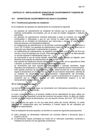 NB 777
207
CAPÍTULO 19 - INSTALACIÓN DE APARATOS DE CALENTAMIENTO Y EQUIPOS DE
SOLDADURA
19.1 APARATOS DE CALENTAMIENTO DE AGUA O CALDEROS
19.1.1 Condiciones generales de instalación
En la instalación de aparatos de calentamiento se considerará lo siguiente:
- los aparatos de calentamiento se instalarán de manera que no puedan inflamar las
materias combustibles circundantes, aún en el caso de empleo negligente o defectos
previsibles
- los aparatos de calentamiento industrial destinados a estar en contacto con materias
combustibles o inflamables y que en uso normal no estén bajo vigilancia, estarán
provistos de un limitador de temperatura que interrumpa o reduzca el calentamiento,
antes de alcanzar una temperatura peligrosa
- en instalaciones de calentamiento no se permiten conductores con una sección menor a
4 mm2
(Nº 12 AWG). Los aparatos de calentamiento mayor a 1 kW se gobernaran con un
interruptor que desconecte la alimentación al aparato
- en instalaciones de calentamiento, se aceptará como máximo una corriente de 30 A por
circuito y cinco (5) aparatos por circuito. Para aparatos de más de 30 A, se debe ejecutar
un circuito especial e independiente cada uno
- se recomienda el uso de cordón flexible, aislado con goma, asbesto y/o algodón, para
alimentar todo aparato de calentamiento de más de 500 W
- todo aparato de calefacción llevará indicación en forma visible, de su capacidad en Watt
o Ampere, su tensión nominal de trabajo y nombre del fabricante
- se recomienda que todo aparato de calentamiento o utensilio doméstico, tenga
dispositivo de señalización o alarma para advertir que el aparato está en funcionamiento.
- todo aparato productor de agua caliente o vapor, estará provisto de un termostato que
regule la temperatura en el fluido; los que sean de acumulación dispondrán, además de
un limitador de temperatura cuyo funcionamiento, independiente del termostato,
interrumpa la corriente en el circuito eléctrico cuando la temperatura en el agua o en el
recipiente que lo contiene, alcance un valor sensiblemente superior a la del
funcionamiento del termostato
19.1.2 Calentadores de agua
Los termos o calentadores de agua, se comandarán con interruptores automáticos, que se
ubicarán en puntos de fácil manejo.
La cuba o caldera metálica y el armazón metálico de los calentadores de agua, deben ser
puestos a tierra. La capacidad nominal del conductor de puesta a tierra, no debe ser inferior
a la del conductor mayor de alimentación, con una sección mínima de 4 mm2
(Nº 12 AWG).
Los calentadores de agua, en los que ésta forma parte del circuito eléctrico, no serán
utilizados en instalaciones para uso doméstico ni cuando hayan de ser utilizados por
personal no especializado.
Para la instalación de estos aparatos, se tendrán en cuenta las siguientes prescripciones:
a) estos aparatos se alimentarán solamente con corriente alterna a frecuencia igual o
superior a 50 Hz
b) la alimentación estará controlada por medio de un interruptor automático construido e
instalado de acuerdo con las siguientes condiciones:
S
o
l
o
p
a
r
a
u
s
o
i
n
t
e
r
n
o
S
u
p
e
r
i
n
t
e
n
d
e
n
c
i
a
d
e
E
l
e
c
t
r
i
c
i
d
a
d
 