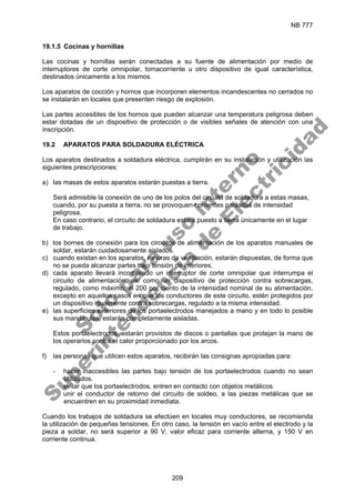 NB 777
209
19.1.5 Cocinas y hornillas
Las cocinas y hornillas serán conectadas a su fuente de alimentación por medio de
interruptores de corte omnipolar, tomacorriente u otro dispositivo de igual característica,
destinados únicamente a los mismos.
Los aparatos de cocción y hornos que incorporen elementos incandescentes no cerrados no
se instalarán en locales que presenten riesgo de explosión.
Las partes accesibles de los hornos que pueden alcanzar una temperatura peligrosa deben
estar dotadas de un dispositivo de protección o de visibles señales de atención con una
inscripción.
19.2 APARATOS PARA SOLDADURA ELÉCTRICA
Los aparatos destinados a soldadura eléctrica, cumplirán en su instalación y utilización las
siguientes prescripciones:
a) las masas de estos aparatos estarán puestas a tierra.
Será admisible la conexión de uno de los polos del circuito de soldadura a estas masas,
cuando, por su puesta a tierra, no se provoquen corrientes parásitas de intensidad
peligrosa.
En caso contrario, el circuito de soldadura estará puesto a tierra únicamente en el lugar
de trabajo.
b) los bornes de conexión para los circuitos de alimentación de los aparatos manuales de
soldar, estarán cuidadosamente aislados.
c) cuando existan en los aparatos, ranuras de ventilación, estarán dispuestas, de forma que
no se pueda alcanzar partes bajo tensión de interiores.
d) cada aparato llevará incorporado un interruptor de corte omnipolar que interrumpa el
circuito de alimentación, así como un dispositivo de protección contra sobrecargas,
regulado, como máximo, al 200 por ciento de la intensidad nominal de su alimentación,
excepto en aquellos casos en que los conductores de este circuito, estén protegidos por
un dispositivo igualmente contra sobrecargas, regulado a la misma intensidad.
e) las superficies exteriores de los portaelectrodos manejados a mano y en todo lo posible
sus mandíbulas, estarán completamente aisladas.
Estos portaelectrodos, estarán provistos de discos o pantallas que protejan la mano de
los operarios contra el calor proporcionado por los arcos.
f) las personas que utilicen estos aparatos, recibirán las consignas apropiadas para:
- hacer inaccesibles las partes bajo tensión de los portaelectrodos cuando no sean
utilizados.
- evitar que los portaelectrodos, entren en contacto con objetos metálicos.
- unir el conductor de retorno del circuito de soldeo, a las piezas metálicas que se
encuentren en su proximidad inmediata.
Cuando los trabajos de soldadura se efectúen en locales muy conductores, se recomienda
la utilización de pequeñas tensiones. En otro caso, la tensión en vacío entre el electrodo y la
pieza a soldar, no será superior a 90 V, valor eficaz para corriente alterna, y 150 V en
corriente continua.
S
o
l
o
p
a
r
a
u
s
o
i
n
t
e
r
n
o
S
u
p
e
r
i
n
t
e
n
d
e
n
c
i
a
d
e
E
l
e
c
t
r
i
c
i
d
a
d
 