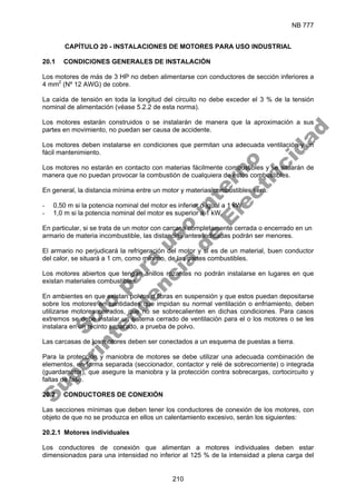 NB 777
210
CAPÍTULO 20 - INSTALACIONES DE MOTORES PARA USO INDUSTRIAL
20.1 CONDICIONES GENERALES DE INSTALACIÓN
Los motores de más de 3 HP no deben alimentarse con conductores de sección inferiores a
4 mm2
(Nº 12 AWG) de cobre.
La caída de tensión en toda la longitud del circuito no debe exceder el 3 % de la tensión
nominal de alimentación (véase 5.2.2 de esta norma).
Los motores estarán construidos o se instalarán de manera que la aproximación a sus
partes en movimiento, no puedan ser causa de accidente.
Los motores deben instalarse en condiciones que permitan una adecuada ventilación y un
fácil mantenimiento.
Los motores no estarán en contacto con materias fácilmente combustibles y se situarán de
manera que no puedan provocar la combustión de cualquiera de estos combustibles.
En general, la distancia mínima entre un motor y materias combustibles será:
- 0,50 m si la potencia nominal del motor es inferior o igual a 1 kW.
- 1,0 m si la potencia nominal del motor es superior a 1 kW.
En particular, si se trata de un motor con carcasa completamente cerrada o encerrado en un
armario de materia incombustible, las distancias antes indicadas podrán ser menores.
El armario no perjudicará la refrigeración del motor y si es de un material, buen conductor
del calor, se situará a 1 cm, como mínimo, de las partes combustibles.
Los motores abiertos que tengan anillos rozantes no podrán instalarse en lugares en que
existan materiales combustibles.
En ambientes en que existan polvos o fibras en suspensión y que estos puedan depositarse
sobre los motores en cantidades que impidan su normal ventilación o enfriamiento, deben
utilizarse motores cerrados, que no se sobrecalienten en dichas condiciones. Para casos
extremos se debe instalar un sistema cerrado de ventilación para el o los motores o se les
instalara en un recinto separado, a prueba de polvo.
Las carcasas de los motores deben ser conectados a un esquema de puestas a tierra.
Para la protección y maniobra de motores se debe utilizar una adecuada combinación de
elementos, en forma separada (seccionador, contactor y relé de sobrecorriente) o integrada
(guardamotor), que asegure la maniobra y la protección contra sobrecargas, cortocircuito y
faltas de fase.
20.2 CONDUCTORES DE CONEXIÓN
Las secciones mínimas que deben tener los conductores de conexión de los motores, con
objeto de que no se produzca en ellos un calentamiento excesivo, serán los siguientes:
20.2.1 Motores individuales
Los conductores de conexión que alimentan a motores individuales deben estar
dimensionados para una intensidad no inferior al 125 % de la intensidad a plena carga del
S
o
l
o
p
a
r
a
u
s
o
i
n
t
e
r
n
o
S
u
p
e
r
i
n
t
e
n
d
e
n
c
i
a
d
e
E
l
e
c
t
r
i
c
i
d
a
d
 