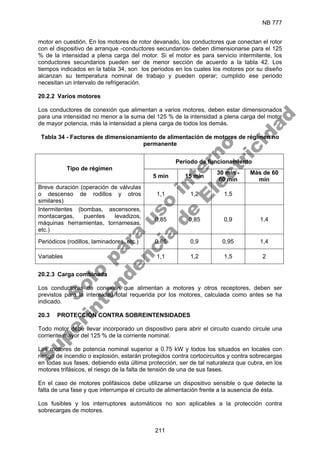 NB 777
211
motor en cuestión. En los motores de rotor devanado, los conductores que conectan el rotor
con el dispositivo de arranque -conductores secundarios- deben dimensionarse para el 125
% de la intensidad a plena carga del motor. Si el motor es para servicio intermitente, los
conductores secundarios pueden ser de menor sección de acuerdo a la tabla 42. Los
tiempos indicados en la tabla 34, son los periodos en los cuales los motores por su diseño
alcanzan su temperatura nominal de trabajo y pueden operar; cumplido ese periodo
necesitan un intervalo de refrigeración.
20.2.2 Varios motores
Los conductores de conexión que alimentan a varios motores, deben estar dimensionados
para una intensidad no menor a la suma del 125 % de la intensidad a plena carga del motor
de mayor potencia, más la intensidad a plena carga de todos los demás.
Tabla 34 - Factores de dimensionamiento de alimentación de motores de régimen no
permanente
Periodo de funcionamiento
Tipo de régimen
5 min 15 min
30 min -
60 min
Más de 60
min
Breve duración (operación de válvulas
o descenso de rodillos y otros
similares)
1,1 1,2 1,5
Intermitentes (bombas, ascensores,
montacargas, puentes levadizos,
máquinas herramientas, tornamesas,
etc.)
0,85 0,85 0,9 1,4
Periódicos (rodillos, laminadores, etc.) 0,85 0,9 0,95 1,4
Variables 1,1 1,2 1,5 2
20.2.3 Carga combinada
Los conductores de conexión que alimentan a motores y otros receptores, deben ser
previstos para la intensidad total requerida por los motores, calculada como antes se ha
indicado.
20.3 PROTECCIÓN CONTRA SOBREINTENSIDADES
Todo motor debe llevar incorporado un dispositivo para abrir el circuito cuando circule una
corriente mayor del 125 % de la corriente nominal.
Los motores de potencia nominal superior a 0.75 kW y todos los situados en locales con
riesgo de incendio o explosión, estarán protegidos contra cortocircuitos y contra sobrecargas
en todas sus fases, debiendo esta última protección, ser de tal naturaleza que cubra, en los
motores trifásicos, el riesgo de la falta de tensión de una de sus fases.
En el caso de motores polifásicos debe utilizarse un dispositivo sensible o que detecte la
falta de una fase y que interrumpa el circuito de alimentación frente a la ausencia de ésta.
Los fusibles y los interruptores automáticos no son aplicables a la protección contra
sobrecargas de motores.
S
o
l
o
p
a
r
a
u
s
o
i
n
t
e
r
n
o
S
u
p
e
r
i
n
t
e
n
d
e
n
c
i
a
d
e
E
l
e
c
t
r
i
c
i
d
a
d
 