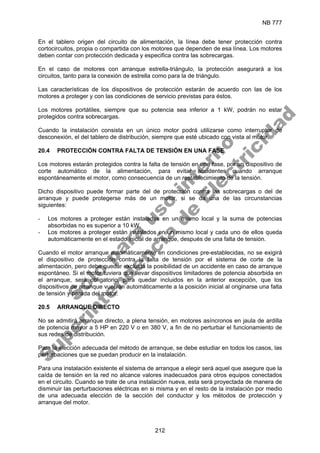 NB 777
212
En el tablero origen del circuito de alimentación, la línea debe tener protección contra
cortocircuitos, propia o compartida con los motores que dependen de esa línea. Los motores
deben contar con protección dedicada y especifica contra las sobrecargas.
En el caso de motores con arranque estrella-triángulo, la protección asegurará a los
circuitos, tanto para la conexión de estrella como para la de triángulo.
Las características de los dispositivos de protección estarán de acuerdo con las de los
motores a proteger y con las condiciones de servicio previstas para éstos.
Los motores portátiles, siempre que su potencia sea inferior a 1 kW, podrán no estar
protegidos contra sobrecargas.
Cuando la instalación consista en un único motor podrá utilizarse como interruptor de
desconexión, el del tablero de distribución, siempre que esté ubicado con vista al motor.
20.4 PROTECCIÓN CONTRA FALTA DE TENSIÓN EN UNA FASE
Los motores estarán protegidos contra la falta de tensión en una fase, por un dispositivo de
corte automático de la alimentación, para evitar accidentes cuando arranque
espontáneamente el motor, como consecuencia de un restablecimiento de la tensión.
Dicho dispositivo puede formar parte del de protección contra las sobrecargas o del de
arranque y puede protegerse más de un motor, si se da una de las circunstancias
siguientes:
- Los motores a proteger están instalados en un mismo local y la suma de potencias
absorbidas no es superior a 10 kW.
- Los motores a proteger están instalados en un mismo local y cada uno de ellos queda
automáticamente en el estado inicial de arranque, después de una falta de tensión.
Cuando el motor arranque automáticamente en condiciones pre-establecidas, no se exigirá
el dispositivo de protección contra la falta de tensión por el sistema de corte de la
alimentación, pero debe quedar excluida la posibilidad de un accidente en caso de arranque
espontáneo. Si el motor tuviera que llevar dispositivos limitadores de potencia absorbida en
el arranque, será obligatorio, para quedar incluidos en la anterior excepción, que los
dispositivos de arranque vuelvan automáticamente a la posición inicial al originarse una falta
de tensión y parada del motor.
20.5 ARRANQUE DIRECTO
No se admitirá arranque directo, a plena tensión, en motores asíncronos en jaula de ardilla
de potencia mayor a 5 HP en 220 V o en 380 V, a fin de no perturbar el funcionamiento de
sus redes de distribución.
Para la elección adecuada del método de arranque, se debe estudiar en todos los casos, las
perturbaciones que se puedan producir en la instalación.
Para una instalación existente el sistema de arranque a elegir será aquel que asegure que la
caída de tensión en la red no alcance valores inadecuados para otros equipos conectados
en el circuito. Cuando se trate de una instalación nueva, esta será proyectada de manera de
disminuir las perturbaciones eléctricas en si misma y en el resto de la instalación por medio
de una adecuada elección de la sección del conductor y los métodos de protección y
arranque del motor.
S
o
l
o
p
a
r
a
u
s
o
i
n
t
e
r
n
o
S
u
p
e
r
i
n
t
e
n
d
e
n
c
i
a
d
e
E
l
e
c
t
r
i
c
i
d
a
d
 