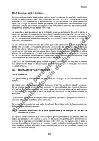 NB 777
213
20.5.1 Circuito de control de motores
Se entenderá por circuito de control de motores aquel circuito que lleva señales eléctricas de
mando para el motor o conjunto de motores pero a través del cual no circula la corriente de
alimentación. Los conductores y elementos del circuito de control que estén contenidos
dentro de la caja del equipo, deben protegerse con protecciones de cortocircuito cuya
capacidad se fijara de acuerdo a la capacidad de transporte de corriente de los conductores
o la potencia de consumo de dichos elementos.
No obstante se podrá prescindir de la protección separada del circuito de control, donde la
capacidad nominal o la regulación de las protecciones del motor no excedan en dos veces la
capacidad de transporte de corriente de los conductores de control o en donde una apertura
del circuito de control pueda crear riesgos superiores como en el caso de una bomba de
incendio u otros similares.
No será exigencia de los circuitos de control que estén conectados a tierra. Sin embargo,
donde esta conexión sea necesaria, el circuito se dispondrá de tal manera que la conexión
accidental a tierra no haga partir el o los motores controlados. Los circuitos de control deben
contar con un interruptor que los separe de su fuente de alimentación. En donde se utiliza,
además de su alimentación principal, una fuente independiente de la alimentación exclusiva
del circuito de control, dicho interruptor debe abrir ambas fuentes, simultáneamente, o se
colocaran juntos dos interruptores para abrir cada alimentación.
Si se utiliza un transformador para obtener muy baja tensión para los circuitos de control,
este transformador debe ser desconectado de la alimentación por el interruptor indicado en
el párrafo anterior.
20.6 GENERADORES Y CONVERTIDORES
20.6.1 Instalación
Los generadores y convertidores se ajustarán por analogía, a las disposiciones sobre
motores.
Se instalarán en locales especialmente destinados al servicio eléctrico o estarán separadas
de los lugares donde tengan acceso personas no especializadas, por medio de tabiques
adecuados. Si la instalación tuviera el neutro puesto directamente a tierra y fuera alimentado
por un alternador, la puesta a tierra se hará también en el borne correspondiente del
alternador.
La instalación generadora estará provista de aparatos de medida, que permitan controlar la
tensión e intensidad durante su funcionamiento.
Se tomará las precauciones para evitar los efectos de embalamiento de los generadores y
de las posibles sobreintensidades.
20.6.2 Utilización simultánea de grupos generadores y de energía de una red de
distribución pública
En aquellas instalaciones en que se disponga de grupos generadores de energía, éstos no
podrán ser conectados en paralelo con una red de distribución pública, salvo consentimiento
expreso de la empresa suministradora (véase 12.3.6). Sin especial autorización de ésta, la
energía debe utilizarse únicamente en circuitos receptores totalmente independientes o bien
disponiendo un sistema adecuado de conmutación que conecte los circuitos o receptores a
una u otra fuente de energía.
S
o
l
o
p
a
r
a
u
s
o
i
n
t
e
r
n
o
S
u
p
e
r
i
n
t
e
n
d
e
n
c
i
a
d
e
E
l
e
c
t
r
i
c
i
d
a
d
 