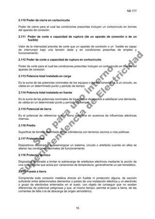 NB 777
16
2.110 Poder de cierre en cortocircuito
Poder de cierre para el cual las condiciones prescritas incluyen un cortocircuito en bornes
del aparato de conexión.
2.111 Poder de corte o capacidad de ruptura (de un aparato de conexión o de un
fusible)
Valor de la intensidad prevista de corte que un aparato de conexión o un fusible es capaz
de interrumpir bajo una tensión dada y en condiciones prescritas de empleo y
funcionamiento.
2.112 Poder de corte o capacidad de ruptura en cortocircuito
Poder de corte para el cual las condiciones prescritas incluyen un cortocircuito en bornes del
aparato de conexión.
2.113 Potencia total instalada en carga
Es la suma de las potencias nominales de los equipos o puntos conectados a un circuito, es
válida en un determinado punto y periodo de tiempo.
2.114 Potencia total instalada en fuente
Es la suma de las potencias nominales de los equipos destinados a satisfacer una demanda,
es válida en un determinado punto y período de tiempo.
2.115 Potencial de tierra
Es el potencial de referencia que la tierra mantiene en ausencia de influencias eléctricas
internas.
2.116 Predio
Superficie de terreno delimitada por la colindancia con terrenos vecinos o vías públicas.
2.117 Protecciones
Dispositivos destinados a desenergizar un sistema, circuito o artefacto cuando en ellos se
alteran las condiciones normales de funcionamiento.
2.118 Protector térmico
Dispositivo destinado a limitar la sobrecarga de artefactos eléctricos mediante la acción de
una componente que actúa por variaciones de temperatura, generalmente un par bimetálico.
2.119 Puesta a tierra
Comprende toda conexión metálica directa sin fusible ni protección alguna, de sección
suficiente entre determinados elementos o partes de una instalación eléctrica y un electrodo
o grupo de electrodos enterrados en el suelo, con objeto de conseguir que no existan
diferencias de potencial peligrosas y que, al mismo tiempo, permita el paso a tierra, de las
corrientes de falla o la de descarga de origen atmosférico.
S
o
l
o
p
a
r
a
u
s
o
i
n
t
e
r
n
o
S
u
p
e
r
i
n
t
e
n
d
e
n
c
i
a
d
e
E
l
e
c
t
r
i
c
i
d
a
d
 