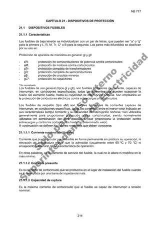 NB 777
214
CAPÍTULO 21 - DISPOSITIVOS DE PROTECCIÓN
21.1 DISPOSITIVOS FUSIBLES
21.1.1 Características
Los fusibles de baja tensión se individualizan con un par de letras, que pueden ser “a” o “g”
para la primera y L, R, M, Tr, C* o B para la segunda. Los pares más difundidos se clasifican
por su uso en:
Protección de aparatos de maniobra en general: gl y gll
- aR: protección de semiconductores de potencia contra cortocircuitos
- aM: protección de motores contra cortocircuitos
- gTr: protección completa de transformadores
- gR: protección completa de semiconductores
- gB: protección de circuitos mineros
- gC*: protección de capacitores
* No normalizado.
Los fusibles de uso general (tipos gl y gll), son fusibles limitadores de corriente, capaces de
interrumpir, en condiciones especificadas, todas las corrientes que pueden ocasionar la
fusión del elemento fusible, hasta su capacidad de interrupción nominal. Son empleados en
la protección de conductores eléctricos contra sobrecargas y cortocircuitos.
Los fusibles de respaldo (tipo aM) son fusibles limitadores de corrientes capaces de
interrumpir, en condiciones específicas, todas las corrientes entre el menor valor indicado en
sus características tiempo corriente y su capacidad de interrupción nominal. Son utilizados
generalmente para proporcionar protección contra cortocircuitos, siendo normalmente
utilizados en combinación con otro dispositivo (que proporciona la protección contra
sobrecargas y contra los cortocircuitos hasta un determinado valor).
A continuación se definen los valores nominales que deben conocerse.
21.1.1.1 Corriente nominal (del fusible)
Corriente que puede circular por el fusible en forma permanente sin producir su operación, ni
elevación de temperatura mayor que la admisible (usualmente entre 65 ºC y 70 °C) ni
envejecerlo o apartarlo de su característica de operación.
En otras palabras, es la corriente de servicio del fusible, la cual no lo altera ni modifica en lo
más mínimo.
21.1.1.2 Corriente presunta
Es la corriente de cortocircuito que se produciría en el lugar de instalación del fusible cuando
se lo reemplaza por una barra de impedancia nula.
21.1.1.3 Capacidad de ruptura
Es la máxima corriente de cortocircuito que el fusible es capaz de interrumpir a tensión
nominal.
S
o
l
o
p
a
r
a
u
s
o
i
n
t
e
r
n
o
S
u
p
e
r
i
n
t
e
n
d
e
n
c
i
a
d
e
E
l
e
c
t
r
i
c
i
d
a
d
 