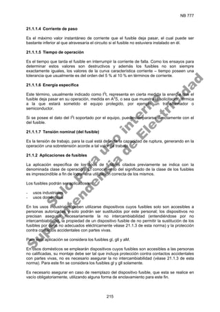 NB 777
215
21.1.1.4 Corriente de paso
Es el máximo valor instantáneo de corriente que el fusible deja pasar, el cual puede ser
bastante inferior al que atravesaría el circuito si el fusible no estuviera instalado en él.
21.1.1.5 Tiempo de operación
Es el tiempo que tarda el fusible en interrumpir la corriente de falla. Como los ensayos para
determinar estos valores son destructivos y además los fusibles no son siempre
exactamente iguales, los valores de la curva característica corriente – tiempo poseen una
tolerancia que usualmente es del orden del 5 % al 10 % en términos de corriente.
21.1.1.6 Energía específica
Este término, usualmente indicado como I2
t, representa en cierta medida la energía que el
fusible deja pasar en su operación, medida en A2
S, o sea que muestra la solicitación térmica
a la que estará sometido el equipo protegido, por ejemplo un transformador o
semiconductor.
Si se posee el dato del I2
t soportado por el equipo, puede compararse directamente con el
del fusible.
21.1.1.7 Tensión nominal (del fusible)
Es la tensión de trabajo, para la cual está definida la capacidad de ruptura, generando en la
operación una sobretensión acorde a tal valor de trabajo.
21.1.2 Aplicaciones de fusibles
La aplicación específica de los tipos de fusibles citados previamente se indica con la
denominada clase de operación. El conocimiento del significado de la clase de los fusibles
es imprescindible a fin de lograr una utilización correcta de los mismos.
Los fusibles podrán ser aplicados en:
- usos industriales
- usos domésticos
En los usos industriales deben utilizarse dispositivos cuyos fusibles solo son accesibles a
personas autorizadas y solo podrán ser sustituidos por este personal; los dispositivos no
precisan asegurar necesariamente la no intercambiabilidad (entendiéndose por no
intercambiabilidad, la propiedad de un dispositivo fusible de no permitir la sustitución de los
fusibles por otros no adecuados eléctricamente véase 21.1.3 de esta norma) y la protección
contra contactos accidentales con partes vivas.
Para esta aplicación se considera los fusibles gl, gll y aM.
En usos domésticos se emplearán dispositivos cuyos fusibles son accesibles a las personas
no calificadas, su montaje debe ser tal que incluya protección contra contactos accidentales
con partes vivas, no es necesario asegurar la no intercambiabilidad (véase 21.1.3 de esta
norma). Para este fin se considera los fusibles gl y gll solamente.
Es necesario asegurar en caso de reemplazo del dispositivo fusible, que esta se realice en
vacío obligatoriamente, utilizando alguna forma de enclavamiento para este fin.
S
o
l
o
p
a
r
a
u
s
o
i
n
t
e
r
n
o
S
u
p
e
r
i
n
t
e
n
d
e
n
c
i
a
d
e
E
l
e
c
t
r
i
c
i
d
a
d
 