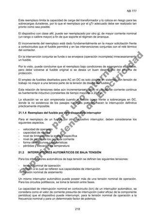 NB 777
218
Este reemplazo limita la capacidad de carga del transformador y lo coloca en riesgo para las
sobrecargas duraderas, por lo que el reemplazo por el gTr adecuado debe ser realizado tan
pronto como sea posible.
El dispositivo con clase aM, puede ser reemplazado por otro gL de mayor corriente nominal
(un rango o calibre mayor) a fin de que soporte el régimen de arranque.
El inconveniente del reemplazo está dado fundamentalmente en la mayor solicitación frente
a cortocircuitos que el fusible permitirá y en las intervenciones conjuntas con el relé térmico
del contactor.
En la intervención conjunta se funde o se envejece (operación incompleta) innecesariamente
un fusible.
Por lo visto, puede concluirse que el reemplazo bajo condiciones de emergencia es factible,
pero debe volverse al fusible original si se desea un buen desempeño del sistema de
protección.
El empleo de fusibles diseñados para AC en DC es solo posible en sistemas con tensión de
trabajo no mayor a una tercera parte de la tensión de diseño del fusible.
Esta relación de tensiones debe aún incrementarse cuando el circuito de corriente continua
es fuertemente inductivo (constantes de tiempo mayores a 20 ms).
La situación se ve aún empeorada cuando el fusible opera frente a sobrecargas en DC,
donde la no existencia de los pasajes naturales por cero hacen la interrupción definitiva
prácticamente imposible.
21.1.4 Reemplazo del fusible por otro dispositivo interruptor
Para el reemplazo de un fusible por otro dispositivo interruptor, deben considerarse los
siguientes aspectos.
- velocidad de operación
- capacidad de ruptura
- nivel de limitación de la energía específica
- nivel de control de los picos de corriente
- forma de las curvas características
- pérdidas y elevación de temperatura
21.2 INTERRUPTORES AUTOMÁTICOS DE BAJA TENSIÓN
Para los interruptores automáticos de baja tensión se definen las siguientes tensiones:
- tensión nominal de operación
- tensión a la cual se refieren sus capacidades de interrupción
- tensión nominal de aislamiento
Un mismo interruptor automático puede poseer más de una tensión nominal de operación.
Para los circuitos polifásicos, se toma la tensión entre fases.
La capacidad de interrupción nominal en cortocircuito (lcn) de un interruptor automático, se
considera como el valor de corriente presunta de interrupción (valor eficaz de la componente
periódica) que el dispositivo puede interrumpir, para la tensión nominal de operación a la
frecuencia nominal y para un determinado factor de potencia.
S
o
l
o
p
a
r
a
u
s
o
i
n
t
e
r
n
o
S
u
p
e
r
i
n
t
e
n
d
e
n
c
i
a
d
e
E
l
e
c
t
r
i
c
i
d
a
d
 
