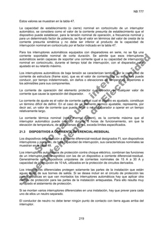 NB 777
219
Estos valores se muestran en la tabla 47.
La capacidad de establecimiento (o cierre) nominal en cortocircuito de un interruptor
automático, se considera como el valor de la corriente presunta de establecimiento que el
dispositivo puede establecer, para la tensión nominal de operación, a frecuencia nominal y
para un determinado factor de potencia, se fija el valor en términos del valor de cresta de la
corriente presunta simétrica y no debe ser inferior al producto de la capacidad de
interrupción nominal en cortocircuito por el factor indicado en la tabla 47.
Para los interruptores automáticos equipados con disparadores en serie, no se fija una
corriente soportable nominal de corta duración. Se admite que esos interruptores
automáticos serán capaces de soportar una corriente igual a su capacidad de interrupción
nominal en cortocircuito, durante el tiempo total de interrupción, con el disparador serie
ajustado en su retardo máximo.
Los interruptores automáticos de baja tensión se caracterizan también por la capacidad de
corriente de estructura (frame size), que es el valor de corriente que su estructura puede
conducir, por tiempo indeterminado, sin daños o elevaciones de temperatura superiores a
los admisibles para sus componentes.
La corriente de operación del elemento protector o disparador, es cualquier valor de
corriente que cause la operación del disparador.
La corriente de ajuste es el valor de corriente para el cual el disparo es ajustado, constituye
un término difícil de definir. En el caso de un elemento térmico ajustable, representa, por
decir así, un valor de corriente que puede llevar o no al disparador a operar en un tiempo
relativamente largo.
La corriente térmica nominal (rated thermal current), es la corriente máxima que el
interruptor automático puede conducir durante 8 horas de funcionamiento, sin que la
elevación de temperatura, de sus diversas partes, exceda límites especificados.
21.3 DISPOSITIVOS A CORRIENTE DIFERENCIAL-RESIDUAL
Los dispositivos de protección a corriente diferencial-residual designados FI, son dispositivos
interruptores y por tanto, de baja capacidad de interrupción, sus características nominales se
muestran en la tabla 48.
Los interruptores automáticos de protección contra choque eléctrico, combinan las funciones
de un interruptor termomagnético con las de un dispositivo a corriente diferencial-residual.
Generalmente son dispositivos unipolares de corrientes nominales de 15 A a 30 A y
capacidad de interrupción de 10 kA, utilizados en la protección de circuitos derivados.
Los interruptores diferenciales protegen solamente las partes de la instalación que están
aguas abajo de sus bornes de salida. Si se desea incluir en el circuito de protección las
partes metálicas en que van montados los interruptores automáticos hay que aplicar otra
medida de protección para las partes de la instalación antepuestas. Para ello resulta muy
apropiado el aislamiento de protección.
Si se montan varios interruptores diferenciales en una instalación, hay que prever para cada
uno de ellos un neutro separado.
El conductor de neutro no debe tener ningún punto de contacto con tierra aguas arriba del
interruptor.
S
o
l
o
p
a
r
a
u
s
o
i
n
t
e
r
n
o
S
u
p
e
r
i
n
t
e
n
d
e
n
c
i
a
d
e
E
l
e
c
t
r
i
c
i
d
a
d
 