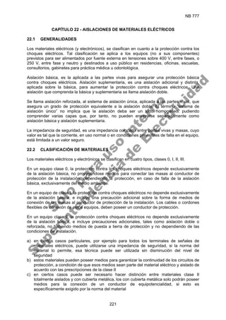 NB 777
221
CAPÍTULO 22 - AISLACIONES DE MATERIALES ELÉCTRICOS
22.1 GENERALIDADES
Los materiales eléctricos (y electrónicos), se clasifican en cuanto a la protección contra los
choques eléctricos. Tal clasificación se aplica a los equipos (no a sus componentes)
previstos para ser alimentados por fuente externa en tensiones sobre 400 V, entre fases, o
250 V, entre fase y neutro y destinados a uso público en residencias, oficinas, escuelas,
consultorios, gabinetes para práctica médica u odontológica.
Aislación básica, es la aplicada a las partes vivas para asegurar una protección básica
contra choques eléctricos. Aislación suplementaria, es una aislación adicional y distinta,
aplicada sobre la básica, para aumentar la protección contra choques eléctricos. Una
aislación que comprenda la básica y suplementaria se llama aislación doble.
Se llama aislación reforzada, al sistema de aislación única, aplicada a las partes vivas, que
asegura un grado de protección equivalente a la aislación doble. El término “sistema de
aislación único” no implica que la aislación deba ser un todo homogéneo, pudiendo
comprender varias capas que, por tanto, no pueden ensayarse separadamente como
aislación básica y aislación suplementaria.
La impedancia de seguridad, es una impedancia colocada entre partes vivas y masas, cuyo
valor es tal que la corriente, en uso normal o en condiciones previsibles de falla en el equipo,
está limitada a un valor seguro.
22.2 CLASIFICACIÓN DE MATERIALES
Los materiales eléctricos y electrónicos se clasifican en cuatro tipos, clases 0, I, II, III.
En un equipo clase 0, la protección contra los choques eléctricos depende exclusivamente
de la aislación básica, no proveyéndose medios para conectar las masas al conductor de
protección de la instalación, dependiendo la protección, en caso de falla de la aislación
básica, exclusivamente del medio ambiente.
En un equipo de clase I, la protección contra choques eléctricos no depende exclusivamente
de la aislación básica, e incluye una precaución adicional sobre la forma de medios de
conexión de las masas al conductor de protección de la instalación. Los cables o cordones
flexibles de conexión de estos equipos, deben poseer un conductor de protección.
En un equipo clase II, la protección contra choques eléctricos no depende exclusivamente
de la aislación básica, e incluye precauciones adicionales, tales como aislación doble o
reforzada, no habiendo medios de puesta a tierra de protección y no dependiendo de las
condiciones de instalación.
a) en ciertos casos particulares, por ejemplo para todos los terminales de señales de
materiales eléctricos, puede utilizarse una impedancia de seguridad, si la norma del
material lo permite, esa técnica puede ser utilizada sin disminución del nivel de
seguridad
b) estos materiales pueden poseer medios para garantizar la continuidad de los circuitos de
protección, a condición de que esos medios sean parte del material eléctrico y aislado de
acuerdo con las prescripciones de la clase II
c) en ciertos casos puede ser necesario hacer distinción entre materiales clase II
totalmente aislados y con cubierta metálica, los con cubierta metálica solo podrán poseer
medios para la conexión de un conductor de equipotencialidad, si esto es
específicamente exigido por la norma del material
S
o
l
o
p
a
r
a
u
s
o
i
n
t
e
r
n
o
S
u
p
e
r
i
n
t
e
n
d
e
n
c
i
a
d
e
E
l
e
c
t
r
i
c
i
d
a
d
 