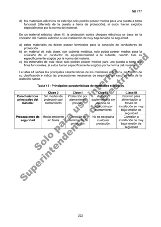 NB 777
222
d) los materiales eléctricos de este tipo solo podrán poseer medios para una puesta a tierra
funcional (diferente de la puesta a tierra de protección), si estos fueran exigidos
especialmente por la norma del material.
En un material eléctrico clase III, la protección contra choques eléctricos se basa en la
conexión del material eléctrico a una instalación de muy baja tensión de seguridad.
a) estos materiales no deben poseer terminales para la conexión de conductores de
protección
b) un material de esta clase, con cubierta metálica, solo podrá poseer medios para la
conexión de un conductor de equipotencialidad a la cubierta, cuando éste es
específicamente exigido por la norma del materia.
c) los materiales de esta clase solo podrán poseer medios para una puesta a tierra con
fines funcionales, si estos fueran específicamente exigidos por la norma del material
La tabla 41 señala las principales características de los materiales eléctricos, en función de
su clasificación e indica las precauciones necesarias de seguridad en caso de falla de la
aislación básica.
Tabla 41 - Principales características de materiales eléctricos
Clase 0 Clase I Clase II Clase III
Características
principales del
material
Sin medios de
protección por
aterramiento
Protección por
aterramiento
previsto
Aislación
suplementaria sin
medios de
protección por
aterramiento
Provisto para
alimentación a
través de
instalación en muy
baja tensión de
seguridad
Precauciones de
seguridad
Medio ambiente
sin tierra
Conexión al
aterramiento de
protección
No es necesaria
cualquier
protección
Conexión a
instalación de muy
baja tensión de
seguridad
S
o
l
o
p
a
r
a
u
s
o
i
n
t
e
r
n
o
S
u
p
e
r
i
n
t
e
n
d
e
n
c
i
a
d
e
E
l
e
c
t
r
i
c
i
d
a
d
 