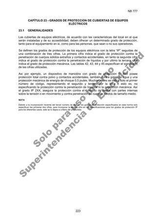 NB 777
223
CAPÍTULO 23 - GRADOS DE PROTECCION DE CUBIERTAS DE EQUIPOS
ELÉCTRICOS
23.1 GENERALIDADES
Las cubiertas de equipos eléctricos, de acuerdo con las características del local en el que
serán instaladas y de su accesibilidad, deben ofrecer un determinado grado de protección,
tanto para el equipamiento en si, como para las personas, que sean o no sus operadores.
Se definen los grados de protección de los equipos eléctricos con la letra “IP” seguidas de
una combinación de tres cifras. La primera cifra indica el grado de protección contra la
penetración de cuerpos sólidos extraños y contactos accidentales, en tanto la segunda cifra
indica el grado de protección contra la penetración de líquidos y por ultimo la tercera cifra
indica el grado de protección mecánica. Las tablas 42, 43, 44 y 45 especifican el significado
de las cifras utilizadas.
Así por ejemplo, un dispositivo de maniobra con grado de protección IP 653 posee
protección total contra polvo y contactos accidentales, también contra gotas de agua y una
protección mecánica de energía de choque 0,5 joules. Muchas veces se indica solo el primer
número de código, representando el segundo y tercero por la letra X esto es, no
especificando la protección contra la penetración de líquidos ni la protección mecánica. Así
el grado IP 2XX, asegura la protección contra el contacto de dedos con partes internas
sobre la tensión o en movimiento y contra penetración de cuerpos sólidos de tamaño medio.
NOTA
Debido a la incorporación reciente del tercer número de código, los grados de protección especificados en esta norma solo
especifican las primeras dos cifras, para incorporar la tercera cifra en las especificaciones para los grados de protección IP
para los diferentes casos, este se lo dejara a criterio del proyectista.
S
o
l
o
p
a
r
a
u
s
o
i
n
t
e
r
n
o
S
u
p
e
r
i
n
t
e
n
d
e
n
c
i
a
d
e
E
l
e
c
t
r
i
c
i
d
a
d
 