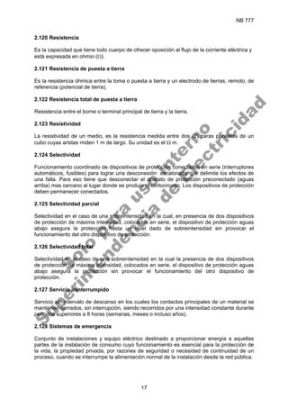 NB 777
17
2.120 Resistencia
Es la capacidad que tiene todo cuerpo de ofrecer oposición al flujo de la corriente eléctrica y
está expresada en ohmio (Ω).
2.121 Resistencia de puesta a tierra
Es la resistencia óhmica entre la toma o puesta a tierra y un electrodo de tierras, remoto, de
referencia (potencial de tierra).
2.122 Resistencia total de puesta a tierra
Resistencia entre el borne o terminal principal de tierra y la tierra.
2.123 Resistividad
La resistividad de un medio, es la resistencia medida entre dos (2) caras paralelas de un
cubo cuyas aristas miden 1 m de largo. Su unidad es el Ω m.
2.124 Selectividad
Funcionamiento coordinado de dispositivos de protección conectados en serie (interruptores
automáticos, fusibles) para lograr una desconexión escalonada que delimite los efectos de
una falla. Para eso tiene que desconectar el aparato de protección preconectado (aguas
arriba) mas cercano al lugar donde se produjo el cortocircuito. Los dispositivos de protección
deben permanecer conectados.
2.125 Selectividad parcial
Selectividad en el caso de una sobreintensidad en la cual, en presencia de dos dispositivos
de protección de máxima intensidad, colocados en serie, el dispositivo de protección aguas
abajo asegura la protección hasta un nivel dado de sobreintensidad sin provocar el
funcionamiento del otro dispositivo de protección.
2.126 Selectividad total
Selectividad en el caso de una sobreintensidad en la cual la presencia de dos dispositivos
de protección de máxima intensidad, colocados en serie, el dispositivo de protección aguas
abajo asegura la protección sin provocar el funcionamiento del otro dispositivo de
protección.
2.127 Servicio ininterrumpido
Servicio sin intervalo de descanso en los cuales los contactos principales de un material se
mantienen cerrados, sin interrupción, siendo recorridos por una intensidad constante durante
periodos superiores a 8 horas (semanas, meses o incluso años).
2.128 Sistemas de emergencia
Conjunto de instalaciones y equipo eléctrico destinado a proporcionar energía a aquellas
partes de la instalación de consumo cuyo funcionamiento es esencial para la protección de
la vida, la propiedad privada, por razones de seguridad o necesidad de continuidad de un
proceso, cuando se interrumpe la alimentación normal de la instalación desde la red pública.
S
o
l
o
p
a
r
a
u
s
o
i
n
t
e
r
n
o
S
u
p
e
r
i
n
t
e
n
d
e
n
c
i
a
d
e
E
l
e
c
t
r
i
c
i
d
a
d
 