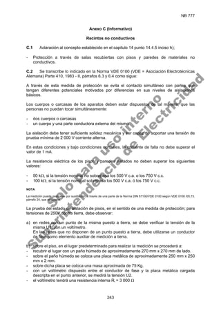 NB 777
243
Anexo C (Informativo)
Recintos no conductivos
C.1 Aclaración al concepto establecido en el capitulo 14 punto 14.4.5 inciso h);
- Protección a través de salas recubiertas con pisos y paredes de materiales no
conductivos.
C.2 Se transcribe lo indicado en la Norma VDE 0100 (VDE = Asociación Electrotécnicas
Alemana) Parte 410, 1983 - II, párrafos 6.3 y 6.4 como sigue:
A través de esta medida de protección se evita el contacto simultáneo con partes que
tengan diferentes potenciales motivados por diferencias en sus niveles de aislaciones
básicos.
Los cuerpos o carcasas de los aparatos deben estar dispuestos de tal manera, que las
personas no puedan tocar simultáneamente:
- dos cuerpos o carcasas
- un cuerpo y una parte conductora externa del mismo
La aislación debe tener suficiente solidez mecánica y ser capaz de soportar una tensión de
prueba mínima de 2 000 V corriente alterna.
En estas condiciones y bajo condiciones normales, la corriente de falla no debe superar el
valor de 1 mA.
La resistencia eléctrica de los pisos y paredes aislados no deben superar los siguientes
valores:
- 50 kΩ, si la tensión nominal no sobrepasa los 500 V c.a. o los 750 V c.c.
- 100 kΩ, si la tensión nominal sobrepasa los 500 V c.a. ó los 750 V c.c.
NOTA
La medición puede realizarse por sustitución, a través de una parte de la Norma DIN 57100/VDE 0100 según VDE 0100 /05.73,
párrafo 24, que establece.
La prueba del estado de aislación de pisos, en el sentido de una medida de protección; para
tensiones de 250V contra tierra, debe observar:
a) en redes con un punto de la misma puesto a tierra, se debe verificar la tensión de la
misma U1, con un voltímetro.
En las redes que no disponen de un punto puesto a tierra, debe utilizarse un conductor
de fase como elemento auxiliar de medición a tierra.
b) sobre el piso, en el lugar predeterminado para realizar la medición se procederá a:
- recubrir el lugar con un paño húmedo de aproximadamente 270 mm x 270 mm de lado.
- sobre el paño húmedo se coloca una placa metálica de aproximadamente 250 mm x 250
mm x 2 mm.
- sobre dicha placa se coloca una masa aproximada de 75 Kg.
- con un voltímetro dispuesto entre el conductor de fase y la placa metálica cargada
descripta en el punto anterior, se medirá la tensión U2.
- el voltímetro tendrá una resistencia interna Ri = 3 000 Ω
S
o
l
o
p
a
r
a
u
s
o
i
n
t
e
r
n
o
S
u
p
e
r
i
n
t
e
n
d
e
n
c
i
a
d
e
E
l
e
c
t
r
i
c
i
d
a
d
 