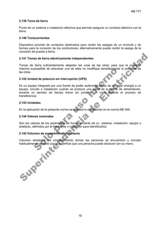 NB 777
19
2.139 Toma de tierra
Punto de un sistema o instalación eléctrica que permite asegurar un contacto eléctrico con la
tierra.
2.140 Tomacorrientes
Dispositivo provisto de contactos destinados para recibir las espigas de un enchufe y de
bornes para la conexión de los conductores; alternativamente puede recibir la espiga de la
conexión de puesta a tierra.
2.141 Tomas de tierra eléctricamente independientes
Tomas de tierra suficientemente alejadas las unas de las otras, para que la corriente
máxima susceptible de atravesar una de ellas no modifique sensiblemente el potencial de
las otras.
2.142 Unidad de potencia sin interrupción (UPS)
Es un equipo integrado por una fuente de poder autónoma capaz de entregar energía a un
equipo, circuito o instalación cuando se produce una caída de la fuente de alimentación,
durante un periodo de tiempo breve sin producir un corte durante el proceso de
transferencia.
2.143 Unidades
En la aplicación de la presente norma se utilizara lo establecido en la norma NB 399.
2.144 Valores nominales
Son los valores de los parámetros de funcionamiento de un sistema, instalación, equipo o
artefacto, definidos por el fabricante o instalador para identificarlos.
2.145 Volumen de accesibilidad al contacto
Volumen alrededor del emplazamiento donde las personas se encuentran y circulan
habitualmente, limitado por la superficie que una persona puede alcanzar con su mano.
S
o
l
o
p
a
r
a
u
s
o
i
n
t
e
r
n
o
S
u
p
e
r
i
n
t
e
n
d
e
n
c
i
a
d
e
E
l
e
c
t
r
i
c
i
d
a
d
 