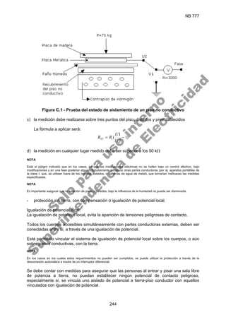 NB 777
244
Figura C.1 - Prueba del estado de aislamiento de un piso no conductivo
c) la medición debe realizarse sobre tres puntos del piso, distintos y preestablecidos
La fórmula a aplicar será:
)
1
2
1
( −
=
U
U
R
R i
ST
d) la medición en cualquier lugar medido debe ser superior a los 50 kΩ
NOTA
Está el peligro indicado que en los casos, en que las instalaciones eléctricas no se hallen bajo un control efectivo, bajo
modificaciones y en una fase posterior alguien fortuitamente introduce otras partes conductoras (por ej. aparatos portátiles de
la clase I, que, se utilizan fuera de los recintos aislados, o cañerías de agua de metal), que tornarían ineficaces las medidas
especificadas.
NOTA
Es importante asegurar que la aislación de pisos y paredes, bajo la influencia de la humedad no pueda ser disminuida.
- protección sin tierra, con compensación o igualación de potencial local.
Igualación de potencial local:
La igualación de potencial local, evita la aparición de tensiones peligrosas de contacto.
Todos los cuerpos accesibles simultáneamente con partes conductoras externas, deben ser
conectadas entre si, a través de una igualación de potencial.
Está permitido vincular el sistema de igualación de potencial local sobre los cuerpos, o aún
sobre partes conductivas, con la tierra.
NOTA
En los casos en los cuales estos requerimientos no pueden ser cumplidos, se puede utilizar la protección a través de la
desconexión automática a través de un interruptor diferencial.
Se debe contar con medidas para asegurar que las personas al entrar y pisar una sala libre
de potencia a tierra, no puedan establecer ningún potencial de contacto peligroso,
especialmente si, se vincula uno aislado de potencial a tierra-piso conductor con aquellos
vinculados con igualación de potencial.
S
o
l
o
p
a
r
a
u
s
o
i
n
t
e
r
n
o
S
u
p
e
r
i
n
t
e
n
d
e
n
c
i
a
d
e
E
l
e
c
t
r
i
c
i
d
a
d
 