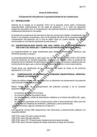 NB 777
247
Anexo E (Informativo)
Compensación del potencial o equipotencialidad de las instalaciones
E.1 INTRODUCCIÓN
Además de lo exigido en el apartado 14.6.4 de la presente norma sobre: Conexiones
equipotenciales suplementarias en las salas de aplicación 1 y 2, valen las siguientes
exigencias generales para la compensación del potencial eléctrico o equipotencialidad en
instalaciones eléctricas en inmuebles.
El alcance de cumplimiento de este tema lo fijan las normas aquí citadas, considerando este
Anexo E los aspectos importantes, pero no la totalidad del tema de la equipotencialidad o
compensación del potencial, por lo cual se deben tener en cuenta además, las normas
mencionadas en los distintos apartados de este Anexo E.
E.2 EQUIPOTENCIALIDAD SEGÚN VDE 0100, PARTE 410, O RESPECTIVAMENTE
VDE 0190 E IEC 60364 (IEC = COMITÉ ELECTROTÉCNICO INTERNACIONAL)
La equipotencialidad se exige actualmente para todas las instalaciones eléctricas que
alimentan aparatos y equipos.
La equipotencialidad llevada a cabo según las normas VDE 0100, VDE 0190 e IEC 60364
evita las tensiones de contacto peligrosas, existentes por ejemplo, entre el conductor de
protección de la instalación de alimentación en baja tensión y las tuberías metálicas para las
conducciones de agua, gas, y otras análogas e igualmente entre sí, entre estas tuberías.
Puede darse una clasificación de la equipotencialidad según se indica en los próximos
apartados E.3, E.4 y E.5.
E.3 COMPENSACIÓN DE POTENCIAL O CONEXIÓN EQUIPOTENCIAL PRINCIPAL
(VÉASE LA FIGURA E.1)
Todos los edificios deben estar equipados con un dispositivo de compensación de potencial
o de Conexión Equipotencial principal.
Deben formar parte de la compensación del potencial principal o de la conexión
equipotencial principal:
- el conductor de protección principal
- el conductor principal de puesta a tierra
- las canalizaciones y redes de alimentación metálicas en el interior del edificio (Ej.: agua,
gas, etc.)
- los elementos generales de las construcciones civiles y termomecánicas, tales como las
canalizaciones metálicas de ventilación, calefacción y aire acondicionado.
- otros elementos, algunos indicados en la figura E.1.
Las siguientes normas VDE proporcionan más información y observaciones relativas a la
equipotencialidad.
VDE 0100, parte 701 para cuartos de baño
VDE 0100, parte 702 para piscinas
VDE 0100, parte 707 / Proyecto para instalaciones de proceso de datos
VDE 0100, parte 720 para lugares de trabajo expuestos al riesgo de incendios
S
o
l
o
p
a
r
a
u
s
o
i
n
t
e
r
n
o
S
u
p
e
r
i
n
t
e
n
d
e
n
c
i
a
d
e
E
l
e
c
t
r
i
c
i
d
a
d
 