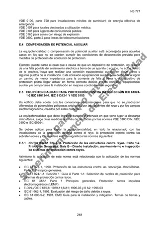 NB 777
248
VDE 0100, parte 728 para instalaciones móviles de suministró de energía eléctrica de
emergencia
VDE 0107 para locales destinados a utilización médica.
VDE 0108 para lugares de concurrencia pública
VDE 0165 para zonas con riesgo de explosión
VDE 0800, parte 2 para líneas de telecomunicaciones
E.4 COMPENSACIÓN DE POTENCIAL AUXILIAR
La equipotencialidad o compensación de potencial auxiliar está aconsejada para aquellos
casos en los que no se pueden cumplir las condiciones de desconexión prevista para
medidas de protección del conductor de protección.
Ejemplo: puede darse el caso que a causa de que un dispositivo de protección, en el caso
de una falla posible del aislamiento eléctrico a tierra de un aparato o equipo, no actúe dentro
de lo previsto, haya que realizar una conexión equipotencial auxiliar en algún punto o
algunos puntos de la instalación. Esta conexión equipotencial auxiliar será destinada a lograr
un camino de menor impedancia para la corriente de falla a tierra y el dispositivo de
protección podrá llegar actuar en forma correcta debido a esta conexión equipotencial
auxiliar y/o comportarse la instalación en mejores condiciones de seguridad.
E.5 EQUIPOTENCIALIDAD PARA PROTECCIÓN CONTRA RAYOS SEGÚN IEC 61024-
1-2 IEC 610124-1, IEC 61312-1 Y VDE 0185
Un edificio debe contar con las conexiones equipotenciales para que no se produzcan
diferencias de potenciales peligrosas originadas por las corrientes del rayo y por los campos
electromagnéticos, creados por estas corrientes.
La equipotencialidad que debe lograrse durante el intervalo en que tiene lugar la descarga
atmosférica, exige otras medidas además de las dadas por las normas VDE 0100 DIN, VDE
0190 e IEC 60364.
Se deben aplicar para lograr la equipotencialidad, en todo lo relacionado con las
instalaciones de la protección externa contra el rayo, la protección interna contra las
sobretensiones y los impulsos electromagnéticos las normas siguientes:
E.5.1 Norma IEC 61 024-1- 2. Protección de las estructuras contra rayos. Parte 1-2.
Principios Generales. Guía B - Diseño instalación, mantenimiento e inspección
de sistemas de protección contra rayos.
Asimismo la aplicación de esta norma está relacionada con la aplicación de las normas
siguientes:
• IEC 61 024-1, 1990. Protección de las estructuras contra las descargas atmosféricas.
Parte 1: Principios generales.
• IEC 61 024-1-1. Sección 1: Guía A Parte 1-1. Selección de niveles de protección para
sistemas de protección contra rayos.
• IEC 61 312-1 Parte 1 Principios generales. Protección contra impulsos
electromagnéticos (LEMP)
• E-DIN-VDE 0 675-6; 1989-11,6/A1; 1996-03 y 6 A2; 1996-03
• IEC 61 662-1, 1995. Evaluación del riesgo de daño debido a rayos.
• IEC 61 000-5-2, 1997. EMC Guía para la instalación y mitigación. Tomas de tierras y
cables.
S
o
l
o
p
a
r
a
u
s
o
i
n
t
e
r
n
o
S
u
p
e
r
i
n
t
e
n
d
e
n
c
i
a
d
e
E
l
e
c
t
r
i
c
i
d
a
d
 