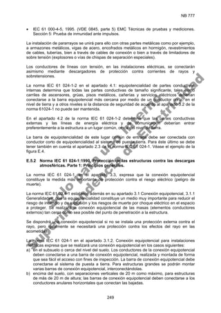 NB 777
249
• IEC 61 000-4-5, 1995. (VDE 0845, parte 5) EMC Técnicas de pruebas y mediciones.
Sección 5: Prueba de inmunidad ante impulsos.
La instalación de pararrayos se unirá para ello con otras partes metálicas como por ejemplo,
a armazones metálicos, vigas de acero, encofrados metálicos en hormigón, revestimientos
de cables, tuberías, bien a través de cables de conexión o bien a través de limitadores de
sobre tensión (explosores o vías de chispas de separación especiales).
Los conductores de líneas con tensión, en las instalaciones eléctricas, se conectarán
asimismo mediante descargadores de protección contra corrientes de rayos y
sobretensiones.
La norma IEC 61 024-1-2 en el apartado 4.1: equipotencialidad de partes conductivas
internas determina que todas las partes conductivas de tamaño significante, tales como
carriles de ascensores, grúas, pisos metálicos, cañerías y servicios eléctricos deberían
conectarse a la barra equipotencial más cercana por medio de un conductor corto, en el
nivel de tierra y a otros niveles si la distancia de seguridad de acuerdo al apartado 3.2 de la
norma 61024-1 no puede ser mantenida.
En el apartado 4.2 de la norma IEC 61 024-1-2 determina que las partes conductivas
externas y las líneas de energía eléctrica y de comunicación deberían entrar
preferentemente a la estructura a un lugar común, cerca del nivel de tierra.
La barra de equipotencialidad de este lugar común de entrada debe ser conectada con
conductor corto de equipotencialidad al sistema de puesta tierra. Para éste último se debe
tener también en cuenta el apartado 2.3 de la norma IEC 61 024-1. Véase el ejemplo de la
figura E.4.
E.5.2 Norma IEC 61 024-1:1990. Protección de las estructuras contra las descargas
atmosféricas. Parte 1: Principios generales.
La norma IEC 61 024-1, en el apartado 3.3, expresa que la conexión equipotencial
constituye la medida más importante de protección contra el riesgo eléctrico (peligro de
muerte).
La norma IEC 61 02.4-1 establece además en su apartado 3.1 Conexión equipotencial, 3.1.1
Generalidades, que la equipotencialidad constituye un medio muy importante para reducir el
riesgo de incendio y de explosión y los riesgos de muerte por choque eléctrico en el espacio
a proteger. Se realizará la conexión equipotencial de las masas (elementos conductores
externos) tan cerca como sea posible del punto de penetración a la estructura.
Se dispondrá una conexión equipotencial si no se instala una protección externa contra el
rayo, pero igualmente se necesitará una protección contra los efectos del rayo en las
acometidas.
La norma IEC 61 024-1 en el apartado 3.1.2. Conexión equipotencial para instalaciones
metálicas expresa que se realizará una conexión equipotencial en los casos siguientes:
a) en el subsuelo o cerca del nivel del suelo. Los conductores de la conexión equipotencial
deben conectarse a una barra de conexión equipotencial, realizada y montada de forma
que sea fácil el acceso con fines de inspección. La barra de conexión equipotencial debe
conectarse al sistema de puesta a tierra. Para estructuras grandes se podrán montar
varias barras de conexión equipotencial, interconectándolas.
b) encima del suelo, con separaciones verticales de 20 m como máximo, para estructuras
de más de 20 m de altura; las barras de conexión equipotencial deben conectarse a los
conductores anulares horizontales que conectan las bajadas.
S
o
l
o
p
a
r
a
u
s
o
i
n
t
e
r
n
o
S
u
p
e
r
i
n
t
e
n
d
e
n
c
i
a
d
e
E
l
e
c
t
r
i
c
i
d
a
d
 