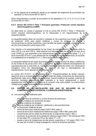 NB 777
250
c) en los lugares de la instalación donde no se respeten las exigencias de proximidad (ver
apartado 3.2 de la norma IEC 61 024-1)
Otros requerimientos a cumplir se encuentran en los apartados 3.1.2, 3.1.3, 3.1.4 y 3.1.5 de
la norma IEC 61 024-1.
E.5.3 Norma IEC 61312-1 Parte 1 Principios generales. Protección contra impulsos
electromagnéticos (LEMP)
Se debe tener en cuenta el apartado 3.4 de la norma IEC 61312-1. Parte 1. Protección
contra impulsos electromagnéticos, en lo relacionado a los requerimientos de la
equipotencialidad.
La equipotencialidad debe ser provista e instalada en las superficies que limitan las zonas
de protección (LPZ) para partes metálicas y cruces de sistemas de energía y
comunicaciones en dichas superficies, como también las partes metálicas y sistemas dentro
de una zona protección contra rayos (LPZ).
Con relación a la equipotencialidad de las líneas de energía eléctrica instaladas entre la
zona LPZ 0A y la zona LPZ 01, debe lograrse con descargadores de corriente de rayo de la
onda 10/350 µs, que respondan a las características técnicas dadas en las tablas 1, 2, y 3
de la norma IEC 61312-1 y una distribución de corrientes de rayo entre servicios, de acuerdo
a lo establecido en el apartado 3.4.1.1, último parágrafo de dicha norma.
La equipotencialidad de las líneas de energía eléctrica de baja tensión de datos y telefónicas
en los límites de las zonas LPZ1/ LPZ2 y LPZ2/ LPZ3 se logrará mediante descargadores de
sobretensiones de la onda 8/20 µs, cuando corresponda, debiendo existir una coordinación
energética entre los descargadores de corriente de rayo y descargadores de
sobretensiones. Como ejemplo se da la figura E.5.
La norma IEC 61312-1, en el apartado 4.2.2.1 “Equipotencialidad de partes internas”
determina que la conexión equipotencial para todas las partes conductivas de dimensiones
significantes, tales como carriles de ascensores, marcos metálicos de puertas, cañerías de
servicios, bandejas portacables, será realizada a la barra equipotencial o punto
equipotencial más cercanos por medio de la conexión más corta posible. La interconexión
múltiple entre partes conductivas resulta ventajosa.
E.6 PARTES DE LA INSTALACIÓN QUE HAN DE INCLUIRSE EN LA
COMPENSACIÓN DE POTENCIAL O CONEXIÓN EQUIPOTENCIAL
a) una conexión debe realizarse para:
- tomas de tierra de cimientos y/ o toma de tierra de pararrayos
- tuberías metálicas de conducción de agua
- tuberías metálicas de desagüe
- tuberías metálicas de ventilación, calefacción y aire acondicionado
- conducciones metálicas de gas
- tomas de tierra para antenas (según VDE 0 855, parte 1)
- tomas de tierra para instalaciones telefónicas (según VDE 0 800, parte 20)0
- revestimientos de los cables de alimentación en baja tensión hasta 1 000, y
- conductor de protección de la instalación eléctrica según VDE 0 100 (Conductor PEN
en las redes TN, y conductor PE en las redes TT, o IT)
- puesta a tierra de instalaciones de alta tensión superiores a 1 kV según VDE 0 141,
en caso de no existir el riesgo propagación a tierra de tensiones elevadas
S
o
l
o
p
a
r
a
u
s
o
i
n
t
e
r
n
o
S
u
p
e
r
i
n
t
e
n
d
e
n
c
i
a
d
e
E
l
e
c
t
r
i
c
i
d
a
d
 