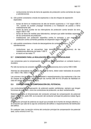 NB 777
251
- conducciones de toma de tierra de aparatos de protección contra corrientes de rayos
y sobretensiones
b) sólo podrán conectarse a través de explosores o vías de chispas de separación
especiales:
- tomas de tierra en instalaciones de alta de tensión superiores a 1 kV según VDE 0
141, cuando se puedan propagar tensiones a la instalación de puesta a tierra
indebidamente alta.
- tomas de tierra auxiliar de los interruptores de protección contra tensión de error
según VDE 0 100.
- tomas de tierra de medida para laboratorios, siempre que estén tendidas separadas
de los conductores de protección.
- instalaciones con protección especifica contra la corrosión y con medidas de
protección contra corrientes parásitas de dispersión según VDE 0 150.
c) sólo podrán conectarse a través de descargadores de corriente de rayo y
sobretensiones:
- conductores que se encuentran bajo tensión (conductores activos) de las
instalaciones eléctricas de hasta 1 000 V.
- el neutro en las redes TT
E.7 CONEXIONES PARA LA REALIZACIÓN DE LA EQUIPOTENCIALIDAD
Las conexiones para la compensación de potencial deben garantizar un contacto bueno y
duradero.
Por ello los bornes de conexión deben cumplir las disposiciones de la norma VDE 0 609.
Además las abrazaderas de los tubos de toma de tierra, deben estar realizadas de acuerdo
con VDE 0 190, VDE 0 100.
Las uniones a los bornes de equipotencialidad o respectivamente a los explosores o las vías
de chispas de separación, deben cumplir las normas DIN 48 810 (Prueba de fiabilidad en
caso de cargas por corriente de rayo).
E.8 CONDUCTORES DE COMPENSACIÓN DEL POTENCIAL
Los conductores de compensación de potencial pueden señalizarse, siempre que tengan
funciones de protección, como los conductores de protección, es decir verde/amarillo.
Determinante para el dimensionado del conductor principal de compensación de potencial
según VDE 0100, parte 450, es la sección del conductor principal de potencia (véase figura
E.2 y tabla E.1).
El conductor principal de potencia es aquel que procede de la fuente de energía eléctrica, o
el conductor que sale de la caja de conexiones del edificio o respectivamente del distribuidor
del edificio.
En cualquier caso, la sección mínima del conductor principal de compensación de potencial
será, como mínimo 6 mm2
Cu.
S
o
l
o
p
a
r
a
u
s
o
i
n
t
e
r
n
o
S
u
p
e
r
i
n
t
e
n
d
e
n
c
i
a
d
e
E
l
e
c
t
r
i
c
i
d
a
d
 