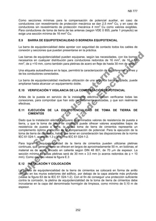 NB 777
252
Como secciones mínimas para la compensación de potencial auxiliar, en caso de
conductores con revestimiento de protección mecánica se dan 2,5 mm2
Cu, y en caso de
conductores sin revestimiento de protección mecánica 4 mm2
Cu como valores exigibles.
Para conductores de toma de tierra de las antenas (según VDE 0 855, parte 1 proyecto) se
exige una sección mínima de 16 mm2
Cu.
E.9 BARRA DE EQUIPOTENCIALIDAD O BORNERA EQUIPOTENCIAL
La barra de equipotencialidad debe apretar con seguridad de contacto todos los cables de
conexión y secciones que puedan presentarse en la práctica.
Las barras de equipotencialidad pueden equiparse, según las necesidades, con los bornes
necesarios en cualquier distribución para conductores redondos de 16 mm2
, de 16 a 95
mm2
, de φ =10 mm, como también para pletinas de acero en fleje de hasta 30 mm de ancho.
Una etiqueta autoadhesiva en la tapa, permitirá la caracterización de los diferentes bornes y
de los conductores conectados.
La barra de equipotencialidad mediante utilización de una segunda barra acoplada, puede
ampliarse hasta alcanzar un equipamiento doble.
E.10 VERIFICACIÓN Y VIGILANCIA DE LA COMPENSACIÓN DE POTENCIAL
Antes de la puesta en servicio de la instalación eléctrica, deben verificarse todas las
conexiones, para comprobar que han sido perfectamente realizadas, y que son realmente
efectivas.
E.11 EJECUCIÓN DE LA EQUIPOTENCIALIDAD DE TOMA DE TIERRA DE
CIMIENTOS
Dado que la instalación eléctrica requiere determinados valores de resistencia de puesta a
tierra, y que la toma de tierra de cimientos puede ofrecer valores aceptables bajos de
resistencia de puesta a tierra, la citada toma de tierra de cimientos representa un
complemento óptimo y efectivo de la compensación de potencial. Para la ejecución de la
toma de tierra de cimientos, habrá que tener en consideración las disposiciones de la norma
IEC 61 024-1, apartado 1.3 y la norma IEC 61 024-1-2.
Para lograr la equipotencialidad de la tierra de cimientos pueden utilizarse pletinas
continuas, que generalmente se ofrecen en largos de aproximadamente 50 m, en bobinas; el
material es de acero zincado en caliente según DIN 48 801, de 70 µm de espesor. La
sección mínima de estas pletinas será de 30 mm x 3,5 mm (o aceros redondos de φ = 10
mm). Como ejemplo véase la figura E.3
E.12 INSTALACIÓN Y COLOCACIÓN
La pletina de equipotencialidad de la tierra de cimientos se colocará en forma de anillo
cerrado en los muros exteriores del edificio, por debajo de la capa aislante más profunda
(véase la figura 63 de la IEC 61 024-1-2). Con el fin de conseguir una protección suficiente
contra la corrosión, la pletina de equipotencialidad de la toma de tierra de cimientos debe
incrustarse en la capa del denominada hormigón de limpieza, como mínimo de 0,10 m de
espesor.
S
o
l
o
p
a
r
a
u
s
o
i
n
t
e
r
n
o
S
u
p
e
r
i
n
t
e
n
d
e
n
c
i
a
d
e
E
l
e
c
t
r
i
c
i
d
a
d
 