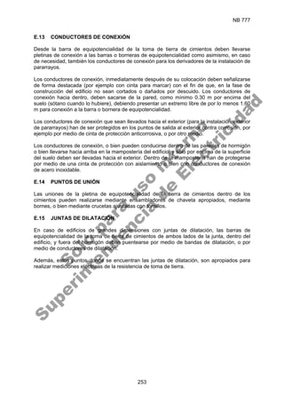 NB 777
253
E.13 CONDUCTORES DE CONEXIÓN
Desde la barra de equipotencialidad de la toma de tierra de cimientos deben llevarse
pletinas de conexión a las barras o borneras de equipotencialidad como asimismo, en caso
de necesidad, también los conductores de conexión para los derivadores de la instalación de
pararrayos.
Los conductores de conexión, inmediatamente después de su colocación deben señalizarse
de forma destacada (por ejemplo con cinta para marcar) con el fin de que, en la fase de
construcción del edificio no sean cortados o dañados por descuido. Los conductores de
conexión hacia dentro, deben sacarse de la pared, como mínimo 0.30 m por encima del
suelo (sótano cuando lo hubiere), debiendo presentar un extremo libre de por lo menos 1.60
m para conexión a la barra o bornera de equipotencialidad.
Los conductores de conexión que sean llevados hacia el exterior (para la instalación exterior
de pararrayos) han de ser protegidos en los puntos de salida al exterior contra corrosión, por
ejemplo por medio de cinta de protección anticorrosiva, o por otro medio.
Los conductores de conexión, o bien pueden conducirse dentro de las paredes de hormigón
o bien llevarse hacia arriba en la mampostería del edificio, y sólo por encima de la superficie
del suelo deben ser llevadas hacia el exterior. Dentro de la mampostería han de protegerse
por medio de una cinta de protección con aislamiento o bien con conductores de conexión
de acero inoxidable.
E.14 PUNTOS DE UNIÓN
Las uniones de la pletina de equipotencialidad de la tierra de cimientos dentro de los
cimientos pueden realizarse mediante ensambladores de chaveta apropiados, mediante
bornes, o bien mediante crucetas ajustadas con tornillos.
E.15 JUNTAS DE DILATACIÓN
En caso de edificios de grandes dimensiones con juntas de dilatación, las barras de
equipotencialidad de la toma de tierra de cimientos de ambos lados de la junta, dentro del
edificio, y fuera del hormigón deben puentearse por medio de bandas de dilatación, o por
medio de conductores de dilatación.
Además, estos puntos donde se encuentran las juntas de dilatación, son apropiados para
realizar mediciones eléctricas de la resistencia de toma de tierra.
S
o
l
o
p
a
r
a
u
s
o
i
n
t
e
r
n
o
S
u
p
e
r
i
n
t
e
n
d
e
n
c
i
a
d
e
E
l
e
c
t
r
i
c
i
d
a
d
 