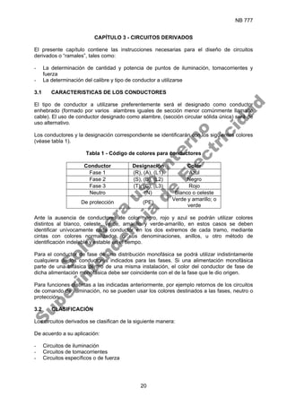 NB 777
20
CAPÍTULO 3 - CIRCUITOS DERIVADOS
El presente capítulo contiene las instrucciones necesarias para el diseño de circuitos
derivados o “ramales”, tales como:
- La determinación de cantidad y potencia de puntos de iluminación, tomacorrientes y
fuerza
- La determinación del calibre y tipo de conductor a utilizarse
3.1 CARACTERISTICAS DE LOS CONDUCTORES
El tipo de conductor a utilizarse preferentemente será el designado como conductor
enhebrado (formado por varios alambres iguales de sección menor comúnmente llamado
cable). El uso de conductor designado como alambre, (sección circular sólida única) será de
uso alternativo.
Los conductores y la designación correspondiente se identificarán con los siguientes colores
(véase tabla 1).
Tabla 1 - Código de colores para conductores
Conductor Designación Color
Fase 1 (R), (A), (L1) Azul
Fase 2 (S), (B), (L2) Negro
Fase 3 (T), (C), (L3) Rojo
Neutro (N) Blanco o celeste
De protección (PE)
Verde y amarillo; o
verde
Ante la ausencia de conductores de color negro, rojo y azul se podrán utilizar colores
distintos al blanco, celeste, verde, amarillo y verde-amarillo, en estos casos se deben
identificar unívocamente cada conductor en los dos extremos de cada tramo, mediante
cintas con colores normalizados, o sus denominaciones, anillos, u otro método de
identificación indeleble y estable en el tiempo.
Para el conductor de fase de una distribución monofásica se podrá utilizar indistintamente
cualquiera de los conductores indicados para las fases. Si una alimentación monofásica
parte de una trifásica dentro de una misma instalación, el color del conductor de fase de
dicha alimentación monofásica debe ser coincidente con el de la fase que le dio origen.
Para funciones distintas a las indicadas anteriormente, por ejemplo retornos de los circuitos
de comando de iluminación, no se pueden usar los colores destinados a las fases, neutro o
protección.
3.2 CLASIFICACIÓN
Los circuitos derivados se clasifican de la siguiente manera:
De acuerdo a su aplicación:
- Circuitos de iluminación
- Circuitos de tomacorrientes
- Circuitos específicos o de fuerza
S
o
l
o
p
a
r
a
u
s
o
i
n
t
e
r
n
o
S
u
p
e
r
i
n
t
e
n
d
e
n
c
i
a
d
e
E
l
e
c
t
r
i
c
i
d
a
d
 