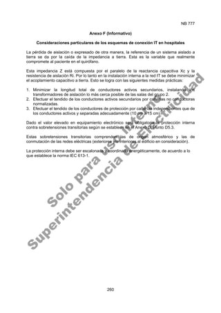 NB 777
260
Anexo F (Informativo)
Consideraciones particulares de los esquemas de conexión IT en hospitales
La pérdida de aislación o expresado de otra manera, la referencia de un sistema aislado a
tierra se da por la caída de la impedancia a tierra. Esta es la variable que realmente
compromete al paciente en el quirófano.
Esta impedancia Z está compuesta por el paralelo de la reactancia capacitiva Xc y la
resistencia de aislación Ri. Por lo tanto en la instalación interna a la red IT se debe minimizar
el acoplamiento capacitivo a tierra. Esto se logra con las siguientes medidas prácticas:
1. Minimizar la longitud total de conductores activos secundarios, instalando los
transformadores de aislación lo más cerca posible de las salas del grupo 2.
2. Efectuar el tendido de los conductores activos secundarios por cañerías no conductoras
normalizadas.
3. Efectuar el tendido de los conductores de protección por cañerías independientes que de
los conductores activos y separadas adecuadamente (10 cm a 15 cm).
Dado el valor elevado en equipamiento electrónico será obligatoria la protección interna
contra sobretensiones transitorias según se establece en el Anexo D, Punto D5.3.
Estas sobretensiones transitorias comprenden las de origen atmosférico y las de
conmutación de las redes eléctricas (exteriores y/o interiores al edificio en consideración).
La protección interna debe ser escalonada y coordinada energéticamente, de acuerdo a lo
que establece la norma IEC 613-1.
S
o
l
o
p
a
r
a
u
s
o
i
n
t
e
r
n
o
S
u
p
e
r
i
n
t
e
n
d
e
n
c
i
a
d
e
E
l
e
c
t
r
i
c
i
d
a
d
 