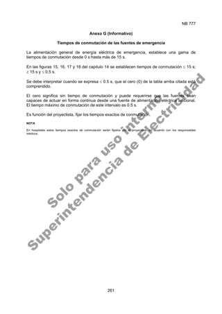 NB 777
261
Anexo G (Informativo)
Tiempos de conmutación de las fuentes de emergencia
La alimentación general de energía eléctrica de emergencia, establece una gama de
tiempos de conmutación desde 0 s hasta más de 15 s.
En las figuras 15, 16, 17 y 18 del capitulo 14 se establecen tiempos de conmutación ≤ 15 s;
≥ 15 s y ≤ 0,5 s.
Se debe interpretar cuando se expresa ≤ 0.5 s, que el cero (0) de la tabla arriba citada está
comprendido.
El cero significa sin tiempo de conmutación y puede requerirse que las fuentes sean
capaces de actuar en forma continua desde una fuente de alimentación eléctrica adicional.
El tiempo máximo de conmutación de este intervalo es 0.5 s.
Es función del proyectista, fijar los tiempos exactos de conmutación.
NOTA
En hospitales estos tiempos exactos de conmutación serán fijados por el proyectista, en acuerdo con los responsables
médicos.
S
o
l
o
p
a
r
a
u
s
o
i
n
t
e
r
n
o
S
u
p
e
r
i
n
t
e
n
d
e
n
c
i
a
d
e
E
l
e
c
t
r
i
c
i
d
a
d
 
