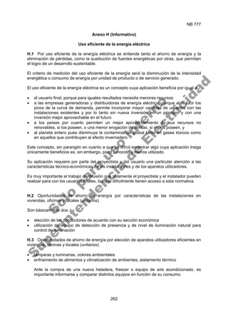 NB 777
262
Anexo H (Informativo)
Uso eficiente de la energía eléctrica
H.1 Por uso eficiente de la energía eléctrica se entiende tanto el ahorro de energía y la
eliminación de pérdidas, como la sustitución de fuentes energéticas por otras, que permitan
el logro de un desarrollo sustentable.
El criterio de medición del uso eficiente de la energía será la disminución de la intensidad
energética o consumo de energía por unidad de producto o de servicio generado.
El uso eficiente de la energía eléctrica es un concepto cuya aplicación beneficia por igual a:
• el usuario final, porque para iguales resultados necesita menores recursos
• a las empresas generadoras y distribuidoras de energía eléctrica, porque al reducir los
picos de la curva de demanda, permite incorporar mayor cantidad de usuarios con las
instalaciones existentes y por lo tanto sin nueva inversión en un principio y con una
inversión mejor aprovechable en el futuro
• a los países por cuanto permiten un mejor aprovechamiento de sus recursos no
renovables, si los poseen, o una menor erogación de divisas, si no los poseen, y
• al planeta entero pues disminuye la contaminación global tanto en gases tóxicos como
en aquellos que contribuyen al efecto invernadero
Este concepto, sin parangón en cuanto a que es difícil encontrar algo cuya aplicación traiga
únicamente beneficios es, sin embargo, poco conocido y menos utilizado.
Su aplicación requiere por parte del proyectista y del usuario una particular atención a las
características técnico-económicas de las instalaciones y de los aparatos utilizadores.
Es muy importante el trabajo de difusión que solamente el proyectista y el instalador pueden
realizar para con los usuarios finales, los que difícilmente tienen acceso a esta normativa.
H.2 Oportunidades de ahorro de energía por características de las instalaciones en
viviendas, oficinas y locales (unitarios)
Son básicamente dos:
• elección de los conductores de acuerdo con su sección económica
• utilización de equipo de detección de presencia y de nivel de iluminación natural para
control de iluminación
H.3 Oportunidades de ahorro de energía por elección de aparatos utilizadores eficientes en
viviendas, oficinas y locales (unitarios)
• lámparas y luminarias, colores ambientales
• enfriamiento de alimentos y climatización de ambientes, aislamiento térmico
Ante la compra de una nueva heladera, freezer o equipo de aire acondicionado, es
importante informarse y comparar distintos equipos en función de su consumo.
S
o
l
o
p
a
r
a
u
s
o
i
n
t
e
r
n
o
S
u
p
e
r
i
n
t
e
n
d
e
n
c
i
a
d
e
E
l
e
c
t
r
i
c
i
d
a
d
 