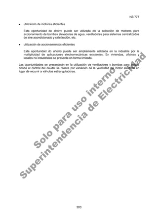 NB 777
263
• utilización de motores eficientes
Esta oportunidad de ahorro puede ser utilizada en la selección de motores para
accionamiento de bombas elevadoras de agua, ventiladores para sistemas centralizados
de aire acondicionado y calefacción, etc.
• utilización de accionamientos eficientes
Esta oportunidad do ahorro puede ser ampliamente utilizada en la industria por la
multiplicidad de aplicaciones electromecánicas existentes. En viviendas, oficinas y
locales no industriales se presenta en forma limitada.
Las oportunidades se presentarán en la utilización de ventiladores y bombas para fluidos
donde el control del caudal se realice por variación de la velocidad del motor eléctrico en
lugar de recurrir a válvulas estranguladoras.
S
o
l
o
p
a
r
a
u
s
o
i
n
t
e
r
n
o
S
u
p
e
r
i
n
t
e
n
d
e
n
c
i
a
d
e
E
l
e
c
t
r
i
c
i
d
a
d
 