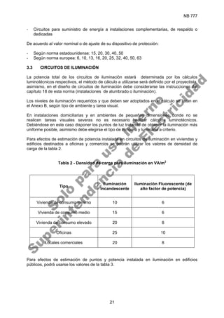 NB 777
21
- Circuitos para suministro de energía a instalaciones complementarias, de respaldo o
dedicadas
De acuerdo al valor nominal o de ajuste de su dispositivo de protección:
- Según norma estadounidense: 15, 20, 30, 40, 50
- Según norma europea: 6, 10, 13, 16, 20, 25, 32, 40, 50, 63
3.3 CIRCUITOS DE ILUMINACIÓN
La potencia total de los circuitos de iluminación estará determinada por los cálculos
luminotécnicos respectivos, el método de cálculo a utilizarse será definido por el proyectista,
asimismo, en el diseño de circuitos de iluminación debe considerarse las instrucciones del
capítulo 18 de esta norma (instalaciones de alumbrado o iluminación).
Los niveles de iluminación requeridos y que deben ser adoptados en el cálculo se listan en
el Anexo B, según tipo de ambiente y tarea visual.
En instalaciones domiciliarias y en ambientes de pequeñas dimensiones donde no se
realicen tareas visuales severas no es necesario realizar cálculos luminotécnicos.
Debiéndose en este caso disponer los puntos de luz tratando de obtener la iluminación más
uniforme posible, asimismo debe elegirse el tipo de lámpara y luminaria a criterio.
Para efectos de estimación de potencia instalada en circuitos de iluminación en viviendas y
edificios destinados a oficinas y comercios se podrán utilizar los valores de densidad de
carga de la tabla 2.
Tabla 2 - Densidad de carga para iluminación en VA/m2
Tipo
Iluminación
Incandescente
Iluminación Fluorescente (de
alto factor de potencia)
Vivienda de consumo mínimo 10 6
Vivienda de consumo medio 15 6
Vivienda de consumo elevado 20 8
Oficinas 25 10
Locales comerciales 20 8
Para efectos de estimación de puntos y potencia instalada en iluminación en edificios
públicos, podrá usarse los valores de la tabla 3.
S
o
l
o
p
a
r
a
u
s
o
i
n
t
e
r
n
o
S
u
p
e
r
i
n
t
e
n
d
e
n
c
i
a
d
e
E
l
e
c
t
r
i
c
i
d
a
d
 