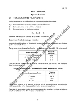 NB 777
264
Anexo J (Informativo)
Ejemplos de cálculo
J.1 DEMANDA MÁXIMA DE UNA INSTALACIÓN
La demanda máxima de una instalación en general se divide en tres partes:
1
D = Demanda máxima de un conjunto de viviendas unifamiliares
2
D = Demanda máxima de los servicios generales
3
D = Demanda máxima de locales comerciales
3
2
1
max D
D
D
D +
+
=
Demanda máxima de un conjunto de viviendas unifamiliares D1
Se obtiene en función de las cargas instaladas:
La potencia total instalada en circuitos de iluminación y tomacorrientes debe ser afectada
por los siguientes factores:
Factores de demanda para iluminación y tomacorrientes (véase tabla 5 de esta norma)
Potencia instalada
Factor de
demanda
Los primeros 3 000 VA 100 %
De 3 001 VA a 8000 VA 35 %
De 8001 VA ó más 25 %
La potencia total instalada en circuitos de fuerza debe ser afectada por los siguientes
factores de demanda:
Factores de demanda para tomas de fuerza (véase tabla 6 de esta norma)
Numero de puntos de fuerza
Factor de
demanda
2 ó menos 100 %
3 a 5 75 %
6 ó más 50 %
La demanda máxima de la vivienda individual será la suma directa de las demandas
máximas obtenidas en los circuitos de iluminación tomacorrientes y fuerza
Para obtener la demanda máxima al conjunto de viviendas se aplicara el siguiente factor de
simultaneidad de acuerdo al nivel de consumo obtenido:
S
o
l
o
p
a
r
a
u
s
o
i
n
t
e
r
n
o
S
u
p
e
r
i
n
t
e
n
d
e
n
c
i
a
d
e
E
l
e
c
t
r
i
c
i
d
a
d
 