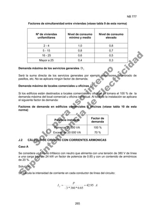 NB 777
265
Factores de simultaneidad entre viviendas (véase tabla 9 de esta norma)
Nº de viviendas
unifamiliares
Nivel de consumo
mínimo y medio
Nivel de consumo
elevado
2 - 4 1,0 0,8
5 - 15 0,8 0,7
16 - 25 0,6 0,5
Mayor a 25 0,4 0,3
Demanda máxima de los servicios generales 2
D
Será la suma directa de los servicios generales por ejemplo ascensores, alumbrado de
pasillos, etc. No se aplicara ningún factor de demanda.
Demanda máxima de locales comerciales u oficinas 3
D
Si los edificios están destinados a locales comerciales u oficinas se tomara el 100 % de la
demanda máxima del local comercial u oficina individual. Al total de la instalación se aplicara
el siguiente factor de demanda:
Factores de demanda en edificios comerciales u oficinas (véase tabla 10 de esta
norma)
Potencia instalada
Factor de
demanda
Primeros 20 000 VA 100 %
Exceso de 20 000 VA 70 %
J.2 CÁLCULO DE CIRCUITO CON CORRIENTES ARMONICAS
Caso A
Se considera un circuito trifásico con neutro que alimenta con una tensión de 380 V de línea
a una carga total de 24 kW un factor de potencia de 0.85 y con un contenido de armónicos
de 20 %.
Solución:
Se calcula la intensidad de corriente en cada conductor de línea del circuito:
A
P
I f 95
.
42
85
.
0
*
380
*
3
=
=
S
o
l
o
p
a
r
a
u
s
o
i
n
t
e
r
n
o
S
u
p
e
r
i
n
t
e
n
d
e
n
c
i
a
d
e
E
l
e
c
t
r
i
c
i
d
a
d
 