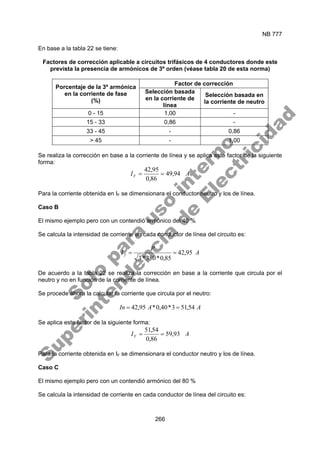 NB 777
266
En base a la tabla 22 se tiene:
Factores de corrección aplicable a circuitos trifásicos de 4 conductores donde este
prevista la presencia de armónicos de 3º orden (véase tabla 20 de esta norma)
Factor de corrección
Porcentaje de la 3º armónica
en la corriente de fase
(%)
Selección basada
en la corriente de
línea
Selección basada en
la corriente de neutro
0 - 15 1,00 -
15 - 33 0,86 -
33 - 45 - 0,86
> 45 - 1,00
Se realiza la corrección en base a la corriente de línea y se aplica este factor de la siguiente
forma:
A
IF 94
,
49
86
,
0
95
,
42
=
=
Para la corriente obtenida en IF se dimensionara el conductor neutro y los de línea.
Caso B
El mismo ejemplo pero con un contendió armónico del 40 %
Se calcula la intensidad de corriente en cada conductor de línea del circuito es:
A
P
I f 95
,
42
85
,
0
*
380
*
3
=
=
De acuerdo a la tabla 22 se realiza la corrección en base a la corriente que circula por el
neutro y no en función de la corriente de línea.
Se procede ahora la calcular la corriente que circula por el neutro:
A
A
In 54
,
51
3
*
40
,
0
*
95
,
42 =
=
Se aplica este factor de la siguiente forma:
A
IF 93
,
59
86
,
0
54
,
51
=
=
Para la corriente obtenida en IF se dimensionara el conductor neutro y los de línea.
Caso C
El mismo ejemplo pero con un contendió armónico del 80 %
Se calcula la intensidad de corriente en cada conductor de línea del circuito es:
S
o
l
o
p
a
r
a
u
s
o
i
n
t
e
r
n
o
S
u
p
e
r
i
n
t
e
n
d
e
n
c
i
a
d
e
E
l
e
c
t
r
i
c
i
d
a
d
 