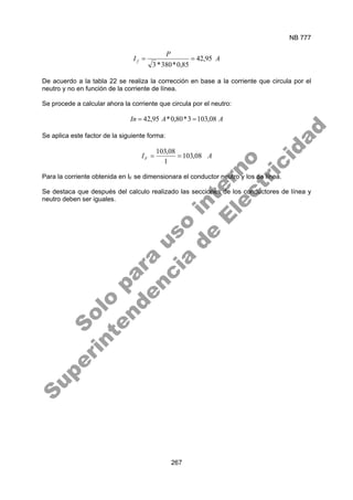 NB 777
267
A
P
I f 95
,
42
85
,
0
*
380
*
3
=
=
De acuerdo a la tabla 22 se realiza la corrección en base a la corriente que circula por el
neutro y no en función de la corriente de línea.
Se procede a calcular ahora la corriente que circula por el neutro:
A
A
In 08
,
103
3
*
80
,
0
*
95
,
42 =
=
Se aplica este factor de la siguiente forma:
A
IF 08
,
103
1
08
,
103
=
=
Para la corriente obtenida en IF se dimensionara el conductor neutro y los de línea.
Se destaca que después del calculo realizado las secciones de los conductores de línea y
neutro deben ser iguales.
S
o
l
o
p
a
r
a
u
s
o
i
n
t
e
r
n
o
S
u
p
e
r
i
n
t
e
n
d
e
n
c
i
a
d
e
E
l
e
c
t
r
i
c
i
d
a
d
 