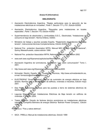NB 777
268
Anexo K (Informativo)
BIBLIOGRAFÍA
ƒ Asociación Electrotécnica Argentina, “Reglas particulares para la ejecución de las
instalaciones eléctricas en inmuebles”, Parte 7, Sección 771 y 701, Edición 8/2002
ƒ Asociación Electrotécnica Argentina, “Requisitos para instalaciones en locales
especiales”, Parte 7, Sección 710, Edición 4/2002
ƒ Superintendencia de electricidad y combustibles S.E.C., Electricidad, “Instalaciones de
consumo en baja tensión”, Norma Chilena, 4/2003.
ƒ Ministerio de trabajo y asuntos sociales España, “Reglamento electrotécnico para baja
tensión”, instrucciones técnicas Complementarias, Edición 8/2002.
ƒ National Fire protection Association NFPA, Manual NEC “Código Eléctrico Nacional”,
Quincy Massachussets, octava edición 1999.
ƒ National Fire protection Association NFPA, National Electrical Code edition 2002
ƒ www.ewh.ieee.org/r9/panama/capitulos/ias/files/nec2005
ƒ Asociación Argentina de luminotecnia, Iluminación “Luz visión comunicación” Tomo I,
2001.
ƒ http://www.ewh.ieee.org/r9/panama/capitulos/ias/files/nec2005
ƒ Schneider Electric España S.A., cuadernos Técnicos, http://www.schneiderelectric.es,
e-mail: formacion@schneiderelectric.es
ƒ ELECTROPAZ “Grupo Iberdrola”, Manual de suministro de energía eléctrica en baja
tensión, Normas para la electrificación de edificios, viviendas e industrias, Edición mayo
2001.
ƒ Diaz Pablo, Soluciones practicas para las puestas a tierra de sistemas eléctricos de
distribución.
ƒ Lagunas Marqués Ángel, Instalaciones Eléctricas de Baja tensión en edificios de
viviendas, 6º Edición 2004.
ƒ Toledo Edelman, Estudio de factores técnico económicos en instalaciones eléctricas
interiores, Compañía Boliviana de energía Eléctrica “Bolivian Power Company”, Edición
1993.
ƒ PIRELLI, “Fios y cabos eletricos”.
ƒ SICA - PIRELLI, Manual de instalaciones eléctricas, Edición 1999
S
o
l
o
p
a
r
a
u
s
o
i
n
t
e
r
n
o
S
u
p
e
r
i
n
t
e
n
d
e
n
c
i
a
d
e
E
l
e
c
t
r
i
c
i
d
a
d
 