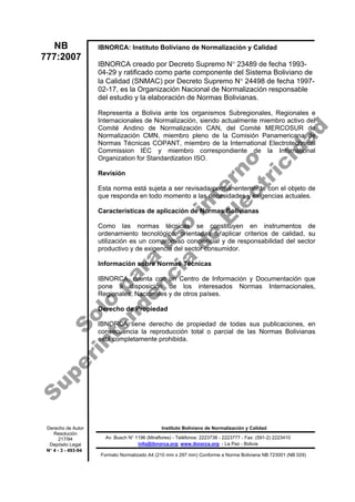 IBNORCA: Instituto Boliviano de Normalización y Calidad
IBNORCA creado por Decreto Supremo N° 23489 de fecha 1993-
04-29 y ratificado como parte componente del Sistema Boliviano de
la Calidad (SNMAC) por Decreto Supremo N° 24498 de fecha 1997-
02-17, es la Organización Nacional de Normalización responsable
del estudio y la elaboración de Normas Bolivianas.
Representa a Bolivia ante los organismos Subregionales, Regionales e
Internacionales de Normalización, siendo actualmente miembro activo del
Comité Andino de Normalización CAN, del Comité MERCOSUR de
Normalización CMN, miembro pleno de la Comisión Panamericana de
Normas Técnicas COPANT, miembro de la International Electrotechnical
Commission IEC y miembro correspondiente de la International
Organization for Standardization ISO.
Revisión
Esta norma está sujeta a ser revisada permanentemente con el objeto de
que responda en todo momento a las necesidades y exigencias actuales.
Características de aplicación de Normas Bolivianas
Como las normas técnicas se constituyen en instrumentos de
ordenamiento tecnológico, orientadas a aplicar criterios de calidad, su
utilización es un compromiso conciencial y de responsabilidad del sector
productivo y de exigencia del sector consumidor.
Información sobre Normas Técnicas
IBNORCA, cuenta con un Centro de Información y Documentación que
pone a disposición de los interesados Normas Internacionales,
Regionales, Nacionales y de otros países.
Derecho de Propiedad
IBNORCA tiene derecho de propiedad de todas sus publicaciones, en
consecuencia la reproducción total o parcial de las Normas Bolivianas
está completamente prohibida.
NB
777:2007
Instituto Boliviano de Normalización y Calidad
Formato Normalizado A4 (210 mm x 297 mm) Conforme a Norma Boliviana NB 723001 (NB 029)
Derecho de Autor
Resolución
217/94
Depósito Legal
N° 4 - 3 - 493-94
Av. Busch N° 1196 (Miraflores) - Teléfonos: 2223738 - 2223777 - Fax: (591-2) 2223410
info@ibnorca.org; www.ibnorca.org - La Paz - Bolivia
S
o
l
o
p
a
r
a
u
s
o
i
n
t
e
r
n
o
S
u
p
e
r
i
n
t
e
n
d
e
n
c
i
a
d
e
E
l
e
c
t
r
i
c
i
d
a
d
 