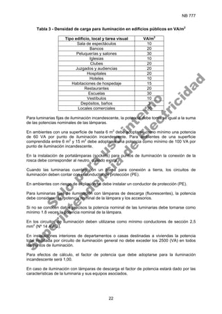 NB 777
22
Tabla 3 - Densidad de carga para iluminación en edificios públicos en VA/m2
Tipo edificio, local y tarea visual VA/m2
Sala de espectáculos 10
Bancos 20
Peluquerías y salones 30
Iglesias 10
Clubes 20
Juzgados y audiencias 20
Hospitales 20
Hoteles 10
Habitaciones de hospedaje 15
Restaurantes 20
Escuelas 30
Vestíbulos 10
Depósitos, baños 3
Locales comerciales 30
Para luminarias fijas de iluminación incandescente, la potencia debe tomarse igual a la suma
de las potencias nominales de las lámparas.
En ambientes con una superficie de hasta 6 m2
debe adoptarse como mínimo una potencia
de 60 VA por punto de iluminación incandescente. Para ambientes de una superficie
comprendida entre 6 m2
y 15 m2
debe adoptarse una potencia como mínimo de 100 VA por
punto de iluminación incandescente.
En la instalación de portalámparas (sockets) para puntos de iluminación la conexión de la
rosca debe corresponder al neutro, cuando exista.
Cuando las luminarias cuenten con un borne para conexión a tierra, los circuitos de
iluminación deben contar con el conductor de protección (PE).
En ambientes con riesgo de explosión se debe instalar un conductor de protección (PE).
Para luminarias fijas de iluminación con lámparas de descarga (fluorescentes), la potencia
debe considerar: la potencia nominal de la lámpara y los accesorios.
Si no se conocen datos precisos la potencia nominal de las luminarias debe tomarse como
mínimo 1.8 veces la potencia nominal de la lámpara.
En los circuitos de iluminación deben utilizarse como mínimo conductores de sección 2,5
mm2
(Nº 14 AWG).
En instalaciones interiores de departamentos o casas destinadas a viviendas la potencia
total instalada por circuito de iluminación general no debe exceder los 2500 (VA) en todos
los puntos de iluminación.
Para efectos de cálculo, el factor de potencia que debe adoptarse para la iluminación
incandescente será 1,00.
En caso de iluminación con lámparas de descarga el factor de potencia estará dado por las
características de la luminaria y sus equipos asociados.
S
o
l
o
p
a
r
a
u
s
o
i
n
t
e
r
n
o
S
u
p
e
r
i
n
t
e
n
d
e
n
c
i
a
d
e
E
l
e
c
t
r
i
c
i
d
a
d
 