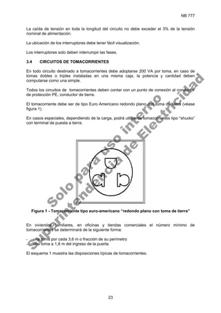 NB 777
23
La caída de tensión en toda la longitud del circuito no debe exceder el 3% de la tensión
nominal de alimentación.
La ubicación de los interruptores debe tener fácil visualización.
Los interruptores solo deben interrumpir las fases.
3.4 CIRCUITOS DE TOMACORRIENTES
En todo circuito destinado a tomacorrientes debe adoptarse 200 VA por toma, en caso de
tomas dobles o triples instaladas en una misma caja, la potencia y cantidad deben
computarse como una simple.
Todos los circuitos de tomacorrientes deben contar con un punto de conexión al conductor
de protección PE, conductor de tierra.
El tomacorriente debe ser de tipo Euro Americano redondo plano con toma de tierra (véase
figura 1).
En casos especiales, dependiendo de la carga, podrá utilizarse tomacorrientes tipo “shucko”
con terminal de puesta a tierra.
Figura 1 - Tomacorriente tipo euro-americano “redondo plano con toma de tierra”
En viviendas familiares, en oficinas y tiendas comerciales el número mínimo de
tomacorrientes se determinará de la siguiente forma:
- una toma por cada 3,6 m o fracción de su perímetro
- una toma a 1,8 m del ingreso de la puerta
El esquema 1 muestra las disposiciones típicas de tomacorrientes.
S
o
l
o
p
a
r
a
u
s
o
i
n
t
e
r
n
o
S
u
p
e
r
i
n
t
e
n
d
e
n
c
i
a
d
e
E
l
e
c
t
r
i
c
i
d
a
d
 