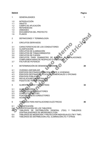 ÍNDICE Página
1 GENERALIDADES 1
1.0 INTRODUCCIÓN
1.1 OBJETO
1.2 CAMPO DE APLICACIÓN
1.3 REFERENCIAS
1.4 UNIDADES
1.5 DOCUMENTOS DEL PROYECTO
1.6 PLANOS
2 DEFINICIONES Y TERMINOLOGÍA 4
3 CIRCUITOS DERIVADOS 20
3.1 CARACTERISTICAS DE LOS CONDUCTORES
3.2 CLASIFICACIÓN
3.3 CIRCUITOS DE ILUMINACIÓN
3.4 CIRCUITOS DE TOMACORRIENTES
3.5 CIRCUITOS DE FUERZA
3.6 CIRCUITOS PARA SUMINISTRO DE ENERGÍA A INSTALACIONES
COMPLEMENTARIAS DE RESPALDO O DEDICADAS
3.7 FACTOR DE POTENCIA
4 DETERMINACIÓN DE DEMANDAS MÁXIMAS 28
4.1 VIVIENDA UNIFAMILIAR
4.2 EDIFICIOS DESTINADOS PRINCIPALMENTE A VIVIENDAS
4.3 EDIFICIOS DESTINADOS A LOCALES COMERCIALES U OFICINAS
4.4 EDIFICIOS PÚBLICOS
4.5 INSTALACIONES INDUSTRIALES
4.6 PUESTO DE TRANSFORMACIÓN
5 ALIMENTADORES Y ACOMETIDAS 32
5.1 ALIMENTADORES
5.2 SELECCIÓN DE CONDUCTORES
5.3 CONDUCTOR NEUTRO
5.4 FIJACIÓN DE LOS CONDUCTORES
5.5 ACOMETIDA
6 TABLEROS PARA INSTALACIONES ELÉCTRICAS 46
6.1 CLASIFICACIÓN
6.2 IDENTIFICACIÓN DE LOS TABLEROS
6.3 TABLEROS DE DISTRIBUCIÓN GENERAL (TDG) Y TABLEROS
CENTRALIZADORES DE MEDIDORES (TCM)
6.4 TABLEROS DE MEDDICIÓN Y PROTECCIÓN INDIVIDUALES (TM Y TMP)
6.5 TABLEROS DE DISTRIBUCIÓN (TD), ILUMINACIÓN (TI) Y OTROS
S
o
l
o
p
a
r
a
u
s
o
i
n
t
e
r
n
o
S
u
p
e
r
i
n
t
e
n
d
e
n
c
i
a
d
e
E
l
e
c
t
r
i
c
i
d
a
d
 