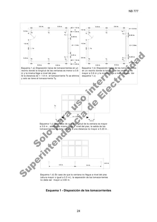 NB 777
24
1.8 m.
3.6 m.
0.20 m.
d > 3.6m.
d > 3.6m.
0.2 m
Esquema 1.c) En el caso de que la longitud de la ventana es mayor
a 3.6 m , ademas la misma llega a nivel del piso, la salida de los
tomacorrientes se debe colocar a una distancia no mayor a 0.20 m .
Esquema 1.d) En caso de que la ventana no llegue a nivel del piso
(altura mayor o igual a 0.5 m), la separación de los tomacorrientes
no debe ser mayor a 3.60 m.
Esquema 1.a) Disposición típica de tomacorrientes en un
recinto donde la longitud de las ventanas es menor a 3.6
m y la misma llega a nivel del piso.
Si la distancia d2 < 1.8 m el tomacorriente Tx se elimina
y solo se tiene el tomacorriente Ty.
Esquema 1.b) Disposición típica de los tomacorrientes
en un recinto donde la longitud de las ventanas es
mayor a 3.6 m y la misma llega a nivel del piso. Ver
esquema 1.c)
0.2 m
d < 3.6 m.
d1 < 3.6m.
0.20 m.
0.20 m.
3.6 m. 3.6 m.
3.6 m.
3.6 m.
3.6 m. 3.6 m.
d2 < 3.6 m.
o
d2 > 1.8 m.
1.8 m.
1.8 m.
1.8 m.
3.6 m.
3.6 m.
3.6 m.
3.6 m.
3.6 m.
0.20 m.
d < 3.6 m.
d2 > 1.8 m.
o
d2 < 3.6 m.
Tx
Ta
Tb Tc Ty
Tx
Ty
Td Te Td Te
Tz
Ty
Ta
Tb Tc
Tz
Ty
Tz Tz
> 0.5 m
Esquema 1 - Disposición de los tomacorrientes
S
o
l
o
p
a
r
a
u
s
o
i
n
t
e
r
n
o
S
u
p
e
r
i
n
t
e
n
d
e
n
c
i
a
d
e
E
l
e
c
t
r
i
c
i
d
a
d
 