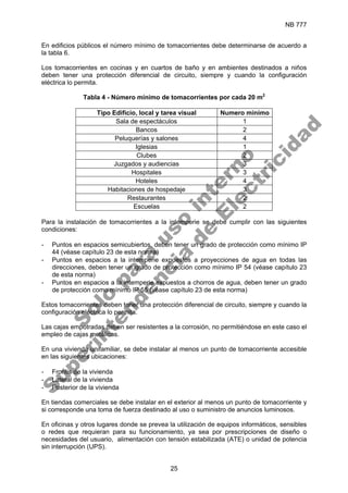 NB 777
25
En edificios públicos el número mínimo de tomacorrientes debe determinarse de acuerdo a
la tabla 6.
Los tomacorrientes en cocinas y en cuartos de baño y en ambientes destinados a niños
deben tener una protección diferencial de circuito, siempre y cuando la configuración
eléctrica lo permita.
Tabla 4 - Número mínimo de tomacorrientes por cada 20 m2
Tipo Edificio, local y tarea visual Numero mínimo
Sala de espectáculos 1
Bancos 2
Peluquerías y salones 4
Iglesias 1
Clubes 2
Juzgados y audiencias 3
Hospitales 3
Hoteles 4
Habitaciones de hospedaje 3
Restaurantes 2
Escuelas 2
Para la instalación de tomacorrientes a la intemperie se debe cumplir con las siguientes
condiciones:
- Puntos en espacios semicubiertos, deben tener un grado de protección como mínimo IP
44 (véase capítulo 23 de esta norma)
- Puntos en espacios a la intemperie expuestos a proyecciones de agua en todas las
direcciones, deben tener un grado de protección como mínimo IP 54 (véase capítulo 23
de esta norma)
- Puntos en espacios a la intemperie expuestos a chorros de agua, deben tener un grado
de protección como mínimo IP 55 (véase capítulo 23 de esta norma)
Estos tomacorrientes deben tener una protección diferencial de circuito, siempre y cuando la
configuración eléctrica lo permita.
Las cajas empotradas deben ser resistentes a la corrosión, no permitiéndose en este caso el
empleo de cajas metálicas.
En una vivienda unifamiliar, se debe instalar al menos un punto de tomacorriente accesible
en las siguientes ubicaciones:
- Frontis de la vivienda
- Lateral de la vivienda
- Posterior de la vivienda
En tiendas comerciales se debe instalar en el exterior al menos un punto de tomacorriente y
si corresponde una toma de fuerza destinado al uso o suministro de anuncios luminosos.
En oficinas y otros lugares donde se prevea la utilización de equipos informáticos, sensibles
o redes que requieran para su funcionamiento, ya sea por prescripciones de diseño o
necesidades del usuario, alimentación con tensión estabilizada (ATE) o unidad de potencia
sin interrupción (UPS).
S
o
l
o
p
a
r
a
u
s
o
i
n
t
e
r
n
o
S
u
p
e
r
i
n
t
e
n
d
e
n
c
i
a
d
e
E
l
e
c
t
r
i
c
i
d
a
d
 