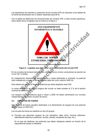 NB 777
26
Los dispositivos de maniobra y protección de los circuitos ATE se colocaran a las salidas de
la fuente de alimentación de un tablero destinado para tal fin.
Con el objeto de diferenciar los tomacorrientes de circuitos ATE y evitar errores operativos,
estos deben llevar el logotipo que se indica en la figura 2.
Figura 2 - Logotipo que debe tener un tomacorriente del circuito ATE
En los circuitos de tomacorrientes deben utilizarse como mínimo conductores de sección de
4 mm2
(Nº 12 AWG).
En instalaciones interiores de departamentos o casas destinadas a viviendas, la potencia
total instalada por circuito de tomacorrientes debe ser como máximo 3400 VA.
Para efectos de cálculo el factor de potencia que debe adoptarse será 0.95.
La caída de tensión en toda la longitud del circuito no debe exceder el 3 % de la tensión
nominal de alimentación.
Los equipos con una potencia igual o mayor a 2000 VA deben alimentarse con circuitos
independientes, llamados circuitos de fuerza.
3.5 CIRCUITOS DE FUERZA
Son circuitos de fuerza aquellos destinados a la alimentación de equipos de una potencia
igual o mayor a 2 000 (VA).
Los circuitos de fuerza se clasifican en dos (2) grupos:
a) Circuitos que alimentan equipos de uso doméstico, tales como: Cocinas eléctricas,
calentadores eléctricos (calefones, duchas, estufas, secadores de ropa, etc.).
En el caso de calefones, las potencias que deben adoptarse estarán en función de la
capacidad del equipo a instalarse.
S
o
l
o
p
a
r
a
u
s
o
i
n
t
e
r
n
o
S
u
p
e
r
i
n
t
e
n
d
e
n
c
i
a
d
e
E
l
e
c
t
r
i
c
i
d
a
d
 
