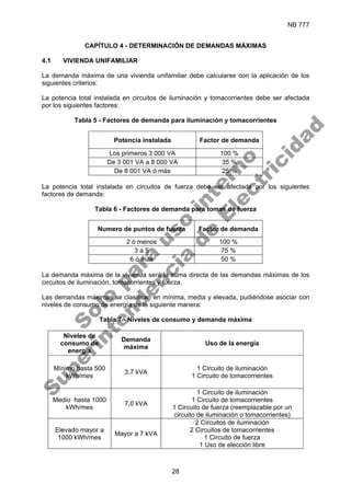 NB 777
28
CAPÍTULO 4 - DETERMINACIÓN DE DEMANDAS MÁXIMAS
4.1 VIVIENDA UNIFAMILIAR
La demanda máxima de una vivienda unifamiliar debe calcularse con la aplicación de los
siguientes criterios:
La potencia total instalada en circuitos de iluminación y tomacorrientes debe ser afectada
por los siguientes factores:
Tabla 5 - Factores de demanda para iluminación y tomacorrientes
Potencia instalada Factor de demanda
Los primeros 3 000 VA 100 %
De 3 001 VA a 8 000 VA 35 %
De 8 001 VA ó más 25 %
La potencia total instalada en circuitos de fuerza debe ser afectada por los siguientes
factores de demanda:
Tabla 6 - Factores de demanda para tomas de fuerza
Numero de puntos de fuerza Factor de demanda
2 ó menos 100 %
3 a 5 75 %
6 ó más 50 %
La demanda máxima de la vivienda será la suma directa de las demandas máximas de los
circuitos de iluminación, tomacorrientes y fuerza.
Las demandas máximas se clasifican en mínima, media y elevada, pudiéndose asociar con
niveles de consumo de energía de la siguiente manera:
Tabla 7 - Niveles de consumo y demanda máxima
Niveles de
consumo de
energía
Demanda
máxima
Uso de la energía
Mínimo hasta 500
kWh/mes
3,7 kVA
1 Circuito de iluminación
1 Circuito de tomacorrientes
Medio hasta 1000
kWh/mes
7,0 kVA
1 Circuito de iluminación
1 Circuito de tomacorrientes
1 Circuito de fuerza (reemplazable por un
circuito de iluminación o tomacorrientes)
Elevado mayor a
1000 kWh/mes
Mayor a 7 kVA
2 Circuitos de iluminación
2 Circuitos de tomacorrientes
1 Circuito de fuerza
1 Uso de elección libre
S
o
l
o
p
a
r
a
u
s
o
i
n
t
e
r
n
o
S
u
p
e
r
i
n
t
e
n
d
e
n
c
i
a
d
e
E
l
e
c
t
r
i
c
i
d
a
d
 