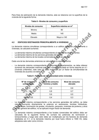 NB 777
29
Para fines de estimación de la demanda máxima, esta se relaciona con la superficie de la
vivienda de la siguiente forma:
Tabla 8 - Niveles de consumo y superficie
Niveles de consumo Superficie máxima en m2
Mínimo 80
Medio 140
Elevado Mayor a 140
4.2 EDIFICIOS DESTINADOS PRINCIPALMENTE A VIVIENDAS
La demanda máxima simultánea correspondiente a un edificio destinado principalmente a
viviendas, se calculará sumando:
- La demanda máxima simultanea correspondiente al conjunto de departamentos
- La demanda máxima de los servicios generales del edificio
- La demanda máxima de los locales comerciales y áreas de servicio
Cada una de las demandas anteriores se calculará de la siguiente forma:
- La demanda máxima correspondiente al conjunto de departamentos, se debe obtener
sumando las demandas máximas por cada vivienda calculada en forma descrita en 4.1
(vivienda unifamiliar), este valor se debe multiplicar por un factor de simultaneidad de
viviendas de acuerdo a la tabla 9.
Tabla 9 - Factores de simultaneidad entre viviendas
Nº de viviendas
unifamiliares
Nivel de consumo
mínimo y medio
Nivel de consumo
elevado
2 - 4 1,0 0,8
5 - 15 0,8 0,7
16 - 25 0,6 0,5
Mayor a 25 0,4 0,3
- La demanda máxima correspondiente a los servicios generales del edificio, se debe
calcular sumando directamente la potencia en ascensores, bombas hidráulicas,
montacargas, iluminación de gradas, circulación, parqueos, viviendas de porteros y otros
de uso general del edificio, no se aplicará ningún factor de demanda.
- La demanda máxima correspondiente a los locales comerciales del edificio debe ser
calculada de la siguiente forma: Se sumará las potencias de iluminación y
tomacorrientes y luego este valor debe ser multiplicado por los factores de demanda
detallados en 4.1, si la demanda máxima por local fuera inferior a 1000 VA, debe
adoptarse este valor como mínimo.
S
o
l
o
p
a
r
a
u
s
o
i
n
t
e
r
n
o
S
u
p
e
r
i
n
t
e
n
d
e
n
c
i
a
d
e
E
l
e
c
t
r
i
c
i
d
a
d
 