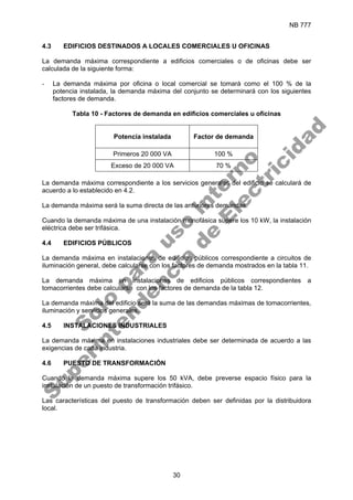 NB 777
30
4.3 EDIFICIOS DESTINADOS A LOCALES COMERCIALES U OFICINAS
La demanda máxima correspondiente a edificios comerciales o de oficinas debe ser
calculada de la siguiente forma:
- La demanda máxima por oficina o local comercial se tomará como el 100 % de la
potencia instalada, la demanda máxima del conjunto se determinará con los siguientes
factores de demanda.
Tabla 10 - Factores de demanda en edificios comerciales u oficinas
Potencia instalada Factor de demanda
Primeros 20 000 VA 100 %
Exceso de 20 000 VA 70 %
La demanda máxima correspondiente a los servicios generales del edificio se calculará de
acuerdo a lo establecido en 4.2.
La demanda máxima será la suma directa de las anteriores demandas.
Cuando la demanda máxima de una instalación monofásica supere los 10 kW, la instalación
eléctrica debe ser trifásica.
4.4 EDIFICIOS PÚBLICOS
La demanda máxima en instalaciones de edificios públicos correspondiente a circuitos de
iluminación general, debe calcularse con los factores de demanda mostrados en la tabla 11.
La demanda máxima en instalaciones de edificios públicos correspondientes a
tomacorrientes debe calcularse con los factores de demanda de la tabla 12.
La demanda máxima del edificio será la suma de las demandas máximas de tomacorrientes,
iluminación y servicios generales.
4.5 INSTALACIONES INDUSTRIALES
La demanda máxima en instalaciones industriales debe ser determinada de acuerdo a las
exigencias de cada industria.
4.6 PUESTO DE TRANSFORMACIÓN
Cuando la demanda máxima supere los 50 kVA, debe preverse espacio físico para la
instalación de un puesto de transformación trifásico.
Las características del puesto de transformación deben ser definidas por la distribuidora
local.
S
o
l
o
p
a
r
a
u
s
o
i
n
t
e
r
n
o
S
u
p
e
r
i
n
t
e
n
d
e
n
c
i
a
d
e
E
l
e
c
t
r
i
c
i
d
a
d
 